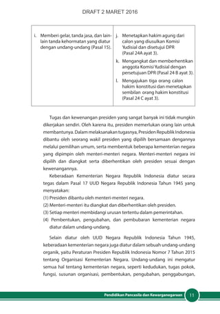 11Pendidikan Pancasila dan Kewarganegaraan
i.	 Memberi gelar, tanda jasa, dan lain-
lain tanda kehormatan yang diatur
dengan undang-undang (Pasal 15).
j.	 Menetapkan hakim agung dari
calon yang diusulkan Komisi
Yudisial dan disetujui DPR
	 (Pasal 24A ayat 3).
k.	 Mengangkat dan memberhentikan
anggota KomisiYudisial dengan
persetujuan DPR (Pasal 24 B ayat 3).
l.	 Mengajukan tiga orang calon
hakim konstitusi dan menetapkan
sembilan orang hakim konstitusi
(Pasal 24 C ayat 3).
Tugas dan kewenangan presiden yang sangat banyak ini tidak mungkin
dikerjakan sendiri. Oleh karena itu, presiden memerlukan orang lain untuk
membantunya. Dalam melaksanakan tugasnya, Presiden Republik Indonesia
dibantu oleh seorang wakil presiden yang dipilih bersamaan dengannya
melalui pemilihan umum, serta membentuk beberapa kementerian negara
yang dipimpin oleh menteri-menteri negara. Menteri-menteri negara ini
dipilih dan diangkat serta diberhentikan oleh presiden sesuai dengan
kewenangannya.
Keberadaan Kementerian Negara Republik Indonesia diatur secara
tegas dalam Pasal 17 UUD Negara Republik Indonesia Tahun 1945 yang
menyatakan:
(1) Presiden dibantu oleh menteri-menteri negara.
(2) Menteri-menteri itu diangkat dan diberhentikan oleh presiden.
(3) Setiap menteri membidangi urusan tertentu dalam pemerintahan.
(4) Pembentukan, pengubahan, dan pembubaran kementerian negara
diatur dalam undang-undang.
Selain diatur oleh UUD Negara Republik Indonesia Tahun 1945,
keberadaan kementerian negara juga diatur dalam sebuah undang-undang
organik, yaitu Peraturan Presiden Republik Indonesia Nomor 7 Tahun 2015
tentang Organisasi Kementerian Negara. Undang-undang ini mengatur
semua hal tentang kementerian negara, seperti kedudukan, tugas pokok,
fungsi, susunan organisasi, pembentukan, pengubahan, penggabungan,
DRAFT 2 MARET 2016
 