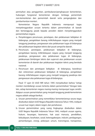 Kelas X SMA/MA/SMK/MAK12
pemisahan atau penggantian, pembubaran/penghapusan kementerian,
hubungan fungsional kementerian dengan lembaga pemerintah
non-kementerian dan pemerintah daerah serta pengangkatan dan
pemberhentian menteri.
Kementerian Negara Republik Indonesia mempunyai tugas
menyelenggarakan urusan tertentu dalam pemerintahan di bawah
dan bertanggung jawab kepada presiden dalam menyelenggarakan
pemerintahan negara.
a.	 Penyelenggara perumusan, penetapan, dan pelaksanaan kebijakan di
bidangnya, pengelolaan barang milik/kekayaan negara yang menjadi
tanggung jawabnya, pengawasan atas pelaksanaan tugas di bidangnya
dan pelaksanaan kegiatan teknis dari pusat sampai ke daerah.
b.	Perumusan, penetapan, pelaksanaan kebijakan di bidangnya,
pengelolaan barang milik/kekayaan negara yang menjadi tanggung
jawabnya, pengawasan atas pelaksanaan tugas di bidangnya,
pelaksanaan bimbingan teknis dan supervisi atas pelaksanaan urusan
kementerian di daerah dan pelaksanaan kegiatan teknis yang berskala
nasional.
c.	Perumusan dan penetapan kebijakan di bidangnya, koordinasi
dan sinkronisasi pelaksanaan kebijakan di bidangnya, pengelolaan
barang milik/kekayaan negara yang menjadi tanggung jawabnya dan
pengawasan atas pelaksanaan tugas di bidangnya.
Pasal 17 ayat (3) UUD NRI tahun 1945 menyebutkan bahwa “setiap
menteri membidangi urusan tertentu dalam pemerintahan.” Dengan kata
lain, setiap kementerian negara masing-masing mempunyai tugas sendiri.
Adapun urusan pemerintahan yang menjadi tanggung jawab kementerian
negara adalah sebagai berikut.
a.	 Urusan pemerintahan yang nomenklatur kementeriannya secara tegas
disebutkan dalam UUD Negara Republik Indonesia Tahun 1945, meliputi
urusan luar negeri, dalam negeri, dan pertahanan.
b.	Urusan pemerintahan yang ruang lingkupnya disebutkan dalam
UUD Negara Republik Indonesia Tahun 1945, meliputi urusan agama,
hukum, keuangan, keamanan, hak asasi manusia, pendidikan,
kebudayaan, kesehatan, sosial, ketenagakerjaan, industri, perdagangan,
pertambangan, energi, pekerjaan umum, transmigrasi, transportasi,
DRAFT 2 MARET 2016
 