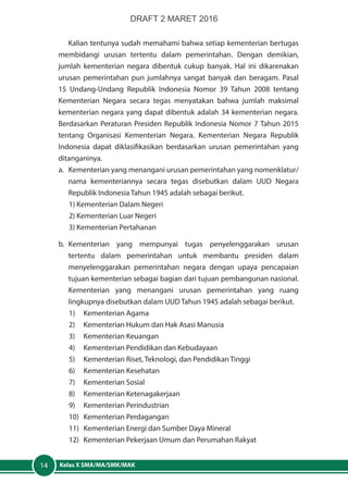 Kelas X SMA/MA/SMK/MAK14
Kalian tentunya sudah memahami bahwa setiap kementerian bertugas
membidangi urusan tertentu dalam pemerintahan. Dengan demikian,
jumlah kementerian negara dibentuk cukup banyak. Hal ini dikarenakan
urusan pemerintahan pun jumlahnya sangat banyak dan beragam. Pasal
15 Undang-Undang Republik Indonesia Nomor 39 Tahun 2008 tentang
Kementerian Negara secara tegas menyatakan bahwa jumlah maksimal
kementerian negara yang dapat dibentuk adalah 34 kementerian negara.
Berdasarkan Peraturan Presiden Republik Indonesia Nomor 7 Tahun 2015
tentang Organisasi Kementerian Negara. Kementerian Negara Republik
Indonesia dapat diklasifikasikan berdasarkan urusan pemerintahan yang
ditanganinya.
a.	 Kementerian yang menangani urusan pemerintahan yang nomenklatur/
nama kementeriannya secara tegas disebutkan dalam UUD Negara
Republik Indonesia Tahun 1945 adalah sebagai berikut.
1) Kementerian Dalam Negeri
2) Kementerian Luar Negeri
3) Kementerian Pertahanan
b.	Kementerian yang mempunyai tugas penyelenggarakan urusan
tertentu dalam pemerintahan untuk membantu presiden dalam
menyelenggarakan pemerintahan negara dengan upaya pencapaian
tujuan kementerian sebagai bagian dari tujuan pembangunan nasional.
Kementerian yang menangani urusan pemerintahan yang ruang
lingkupnya disebutkan dalam UUD Tahun 1945 adalah sebagai berikut.
1)	 Kementerian Agama
2)	 Kementerian Hukum dan Hak Asasi Manusia
3)	 Kementerian Keuangan
4)	 Kementerian Pendidikan dan Kebudayaan
5)	 Kementerian Riset, Teknologi, dan Pendidikan Tinggi
6)	 Kementerian Kesehatan
7)	 Kementerian Sosial
8)	 Kementerian Ketenagakerjaan
9)	 Kementerian Perindustrian
10)	 Kementerian Perdagangan
11)	 Kementerian Energi dan Sumber Daya Mineral
12)	 Kementerian Pekerjaan Umum dan Perumahan Rakyat
DRAFT 2 MARET 2016
 