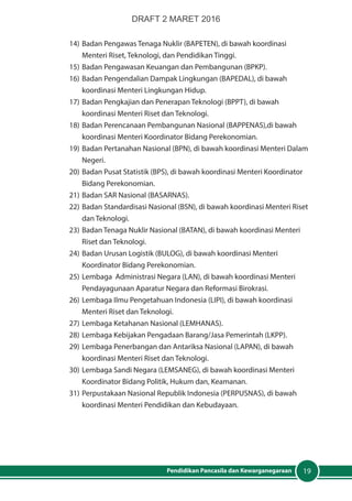 19Pendidikan Pancasila dan Kewarganegaraan
14)	Badan Pengawas Tenaga Nuklir (BAPETEN), di bawah koordinasi
Menteri Riset, Teknologi, dan Pendidikan Tinggi.
15)	Badan Pengawasan Keuangan dan Pembangunan (BPKP).
16)	Badan Pengendalian Dampak Lingkungan (BAPEDAL), di bawah
koordinasi Menteri Lingkungan Hidup.
17)	Badan Pengkajian dan Penerapan Teknologi (BPPT), di bawah
koordinasi Menteri Riset dan Teknologi.
18)	Badan Perencanaan Pembangunan Nasional (BAPPENAS),di bawah
koordinasi Menteri Koordinator Bidang Perekonomian.
19)	Badan Pertanahan Nasional (BPN), di bawah koordinasi Menteri Dalam
Negeri.
20)	Badan Pusat Statistik (BPS), di bawah koordinasi Menteri Koordinator
Bidang Perekonomian.
21)	Badan SAR Nasional (BASARNAS).
22)	Badan Standardisasi Nasional (BSN), di bawah koordinasi Menteri Riset
dan Teknologi.
23)	Badan Tenaga Nuklir Nasional (BATAN), di bawah koordinasi Menteri
Riset dan Teknologi.
24)	Badan Urusan Logistik (BULOG), di bawah koordinasi Menteri
Koordinator Bidang Perekonomian.
25)	Lembaga Administrasi Negara (LAN), di bawah koordinasi Menteri
Pendayagunaan Aparatur Negara dan Reformasi Birokrasi.
26)	Lembaga Ilmu Pengetahuan Indonesia (LIPI), di bawah koordinasi
Menteri Riset dan Teknologi.
27)	Lembaga Ketahanan Nasional (LEMHANAS).
28)	Lembaga Kebijakan Pengadaan Barang/Jasa Pemerintah (LKPP).
29)	Lembaga Penerbangan dan Antariksa Nasional (LAPAN), di bawah
koordinasi Menteri Riset dan Teknologi.
30)	Lembaga Sandi Negara (LEMSANEG), di bawah koordinasi Menteri
Koordinator Bidang Politik, Hukum dan, Keamanan.
31)	Perpustakaan Nasional Republik Indonesia (PERPUSNAS), di bawah
koordinasi Menteri Pendidikan dan Kebudayaan.
DRAFT 2 MARET 2016
 