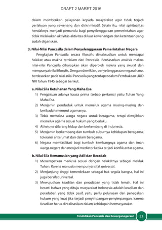 23Pendidikan Pancasila dan Kewarganegaraan
dalam memberikan pelayanan kepada masyarakat agar tidak terjadi
perlakuan yang sewenang dan diskriminatif. Selain itu, nilai spiritualitas
hendaknya menjadi pemandu bagi penyelenggaraan pemerintahan agar
tidak melakukan aktivitas-aktivitas di luar kewenangan dan ketentuan yang
sudah digariskan.
3. Nilai-Nilai Pancasila dalam Penyelenggaraan Pemerintahan Negara
Pengkajian Pancasila secara filosofis dimaksudkan untuk mencapai
hakikat atau makna terdalam dari Pancasila. Berdasarkan analisis makna
nilai-nilai Pancasila diharapkan akan diperoleh makna yang akurat dan
mempunyai nilai filosofis. Dengan demikian, penyelenggaraan negara harus
berdasarkan pada nilai-nilai Pancasila yang terdapat dalam Pembukaan UUD
NRI Tahun 1945 sebagai berikut.
a. Nilai Sila Ketuhanan Yang Maha Esa
1)	 Pengakuan adanya kausa prima (sebab pertama) yaitu Tuhan Yang
Maha Esa.
2)	Menjamin penduduk untuk memeluk agama masing-masing dan
beribadah menurut agamanya.
3)	 Tidak memaksa warga negara untuk beragama, tetapi diwajibkan
memeluk agama sesuai hukum yang berlaku.
4)	 Atheisme dilarang hidup dan berkembang di Indonesia.
5)	 Menjamin berkembang dan tumbuh suburnya kehidupan beragama,
toleransi antarumat dan dalam beragama.
6)	 Negara memfasilitasi bagi tumbuh kembangnya agama dan iman
warga negara dan menjadi mediator ketika terjadi konflik antar agama.
b. Nilai Sila Kemanusian yang Adil dan Beradab
1)	 Menempatkan manusia sesuai dengan hakikatnya sebagai makluk
Tuhan. Karena manusia mempunyai sifat universal.
2)	 Menjunjung tinggi kemerdekaan sebagai hak segala bangsa, hal ini
juga bersifat universal.
3)	Mewujudkan keadilan dan peradaban yang tidak lemah. Hal ini
berarti bahwa yang dituju masyarakat Indonesia adalah keadilan dan
peradaban yang tidak pasif, yaitu perlu pelurusan dan penegakan
hukum yang kuat jika terjadi penyimpangan-penyimpangan, karena
Keadilan harus direalisasikan dalam kehidupan bermasyarakat.
DRAFT 2 MARET 2016
 