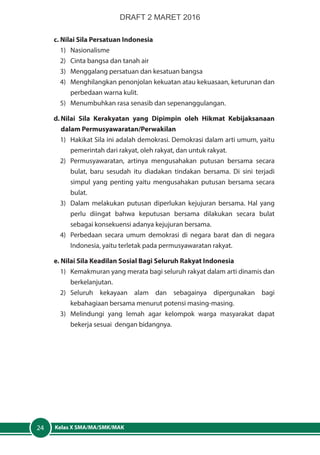Kelas X SMA/MA/SMK/MAK24
c. Nilai Sila Persatuan Indonesia
1)	Nasionalisme
2)	 Cinta bangsa dan tanah air
3)	 Menggalang persatuan dan kesatuan bangsa
4)	 Menghilangkan penonjolan kekuatan atau kekuasaan, keturunan dan
perbedaan warna kulit.
5)	 Menumbuhkan rasa senasib dan sepenanggulangan.
d.	Nilai Sila Kerakyatan yang Dipimpin oleh Hikmat Kebijaksanaan
dalam Permusyawaratan/Perwakilan
1)	 Hakikat Sila ini adalah demokrasi. Demokrasi dalam arti umum, yaitu
pemerintah dari rakyat, oleh rakyat, dan untuk rakyat.
2)	 Permusyawaratan, artinya mengusahakan putusan bersama secara
bulat, baru sesudah itu diadakan tindakan bersama. Di sini terjadi
simpul yang penting yaitu mengusahakan putusan bersama secara
bulat.
3)	 Dalam melakukan putusan diperlukan kejujuran bersama. Hal yang
perlu diingat bahwa keputusan bersama dilakukan secara bulat
sebagai konsekuensi adanya kejujuran bersama.
4)	 Perbedaan secara umum demokrasi di negara barat dan di negara
Indonesia, yaitu terletak pada permusyawaratan rakyat.
e. Nilai Sila Keadilan Sosial Bagi Seluruh Rakyat Indonesia
1)	 Kemakmuran yang merata bagi seluruh rakyat dalam arti dinamis dan
berkelanjutan.
2)	Seluruh kekayaan alam dan sebagainya dipergunakan bagi
kebahagiaan bersama menurut potensi masing-masing.
3)	Melindungi yang lemah agar kelompok warga masyarakat dapat
bekerja sesuai dengan bidangnya.
DRAFT 2 MARET 2016
 