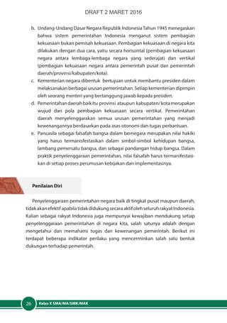 Kelas X SMA/MA/SMK/MAK26
b.	 Undang-Undang Dasar Negara Republik IndonesiaTahun 1945 menegaskan
bahwa sistem pemerintahan Indonesia menganut sistem pembagian
kekuasaan bukan pemisah kekuasaan. Pembagian kekuasaan di negara kita
dilakukan dengan dua cara, yaitu secara horisontal (pembagian kekuasaan
negara antara lembaga-lembaga negara yang sederajat) dan vertikal
(pembagian kekuasaan negara antara pemerintah pusat dan pemerintah
daerah/provinsi/kabupaten/kota).
c.	 Kementerian negara dibentuk bertujuan untuk membantu presiden dalam
melaksanakan berbagai urusan pemerintahan. Setiap kementerian dipimpin
oleh seorang menteri yang bertanggung jawab kepada presiden.
d.	 Pemerintahandaerahbaikitu provinsi ataupun kabupaten/kotamerupakan
wujud dari pola pembagian kekuasaan secara vertikal. Pemerintahan
daerah menyelenggarakan semua urusan pemerintahan yang menjadi
kewenangannya berdasarkan pada asas otonomi dan tugas perbantuan.
e.	 Pancasila sebagai falsafah bangsa dalam bernegara merupakan nilai hakiki
yang harus termanisfestasikan dalam simbol-simbol kehidupan bangsa,
lambang pemersatu bangsa, dan sebagai pandangan hidup bangsa. Dalam
praktik penyelenggaraan pemerintahan, nilai falsafah harus termanifestasi-
kan di setiap proses perumusan kebijakan dan implementasinya.
Penilaian Diri
Penyelenggaraan pemerintahan negara baik di tingkat pusat maupun daerah,
tidakakanefektifapabilatidakdidukungsecaraaktifolehseluruhrakyatIndonesia.
Kalian sebagai rakyat Indonesia juga mempunyai kewajiban mendukung setiap
penyelenggaraan pemerintahan di negara kita, salah satunya adalah dengan
mengetahui dan memahami tugas dan kewenangan pemerintah. Berikut ini
terdapat beberapa indikator perilaku yang mencerminkan salah satu bentuk
dukungan terhadap pemerintah.
DRAFT 2 MARET 2016
 