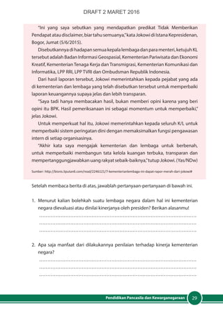 29Pendidikan Pancasila dan Kewarganegaraan
“Ini yang saya sebutkan yang mendapatkan predikat Tidak Memberikan
Pendapatataudisclaimer,biartahusemuanya,”kataJokowidiIstanaKepresidenan,
Bogor, Jumat (5/6/2015).
Disebutkannyadihadapansemuakepalalembagadanparamenteri,ketujuhKL
tersebut adalah Badan Informasi Geospasial, Kementerian Pariwisata dan Ekonomi
Kreatif, Kementerian Tenaga Kerja dan Transmigrasi, Kementerian Komunikasi dan
Informatika, LPP RRI, LPP TVRI dan Ombudsman Republik Indonesia.
Dari hasil laporan tersebut, Jokowi memerintahkan kepada pejabat yang ada
di kementerian dan lembaga yang telah disebutkan tersebut untuk memperbaiki
laporan keuangannya supaya jelas dan lebih transparan.
”Saya tadi hanya membacakan hasil, bukan memberi opini karena yang beri
opini itu BPK. Hasil pemeriksanaan ini sebagai momentum untuk memperbaiki,”
jelas Jokowi.
Untuk memperkuat hal itu, Jokowi memerintahkan kepada seluruh K/L untuk
memperbaiki sistem peringatan dini dengan memaksimalkan fungsi pengawasan
intern di setiap organisasinya.
“Akhir kata saya mengajak kementerian dan lembaga untuk berbenah,
untuk memperbaiki membangun tata kelola kuangan terbuka, transparan dan
mempertanggungjawabkanuangrakyatsebaik-baiknya,”tutupJokowi.(Yas/NDw)
Sumber: http://bisnis.liputan6.com/read/2246121/7-kementerianlembaga-ini-dapat-rapor-merah-dari-jokowi#
Setelah membaca berita di atas, jawablah pertanyaan-pertanyaan di bawah ini.
1.	 Menurut kalian bolehkah suatu lembaga negara dalam hal ini kementerian
negara dievaluasi atau dinilai kinerjanya oleh presiden? Berikan alasanmu!
……………………………………………………………………………………
……………………………………………………………………………………
……………………………………………………………………………………
2.	 Apa saja manfaat dari dilakukannya penilaian terhadap kinerja kementerian
negara?
……………………………………………………………………………………
……………………………………………………………………………………
……………………………………………………………………………………
DRAFT 2 MARET 2016
 