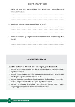 Kelas X SMA/MA/SMK/MAK30
3.	Faktor apa saja yang menyebabkan suatu kementerian negara berkinerja
kurang memuaskan?
……………………………………………………………………………………
……………………………………………………………………………………
……………………………………………………………………………………
4.	 Bagaimana cara mengatasi permasalahan tersebut?
……………………………………………………………………………………
……………………………………………………………………………………
……………………………………………………………………………………
5.	 Menurutkalianapasajayangharusdilakukankementerianuntukmeningkatkan
kinerja?
……………………………………………………………………………………
……………………………………………………………………………………
……………………………………………………………………………………
Uji Kompetensi Bab 1
Jawablah pertanyaan di bawah ini secara singkat, jelas dan akurat.
1.	 Jelaskan jenis-jenis kekuasaan yang berlaku dalam penyelenggaraan negara di
Republik Indonesia!
2.	 JelaskankarakteristikpemerintahanIndonesiasetelahdilakukannyaperubahan
UUD Negara Republik Indonesia Tahun 1945!
3. 	Jelaskan mekanisme pembagian kekuasaan yang dilaksanakan di Indonesia!
4.	 Jelaskan fungsi dari kementerian negara Republik Indonesia!
5.	Jelaskan pentingnya keberadaan pemerintahan daerah dalam proses
penyelenggaraan pemerintahan di Republik Indonesia!
DRAFT 2 MARET 2016
 