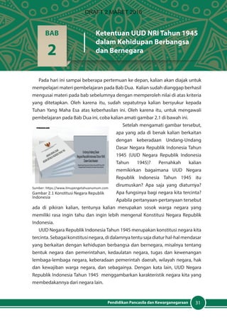 31Pendidikan Pancasila dan Kewarganegaraan
Pada hari ini sampai beberapa pertemuan ke depan, kalian akan diajak untuk
mempelajari materi pembelajaran pada Bab Dua. Kalian sudah dianggap berhasil
mengusai materi pada bab sebelumnya dengan memperoleh nilai di atas kriteria
yang ditetapkan. Oleh karena itu, sudah sepatutnya kalian bersyukur kepada
Tuhan Yang Maha Esa atas keberhasilan ini. Oleh karena itu, untuk mengawali
pembelajaran pada Bab Dua ini, coba kalian amati gambar 2.1 di bawah ini.
Setelah mengamati gambar tersebut,
apa yang ada di benak kalian berkaitan
dengan keberadaan Undang-Undang
Dasar Negara Republik Indonesia Tahun
1945 (UUD Negara Republik Indonesia
Tahun 1945)? Pernahkah kalian
memikirkan bagaimana UUD Negara
Republik Indonesia Tahun 1945 itu
dirumuskan? Apa saja yang diaturnya?
Apa fungsinya bagi negara kita tercinta?
Apabila pertanyaan-pertanyaan tersebut
ada di pikiran kalian, tentunya kalian merupakan sosok warga negara yang
memiliki rasa ingin tahu dan ingin lebih mengenal Konstitusi Negara Republik
Indonesia.
UUD Negara Republik Indonesia Tahun 1945 merupakan konstitusi negara kita
tercinta. Sebagai konstitusi negara, di dalamnya tentu saja diatur hal-hal mendasar
yang berkaitan dengan kehidupan berbangsa dan bernegara, misalnya tentang
bentuk negara dan pemerintahan, kedaulatan negara, tugas dan kewenangan
lembaga-lembaga negara, keberadaan pemerintah daerah, wilayah negara, hak
dan kewajiban warga negara, dan sebagainya. Dengan kata lain, UUD Negara
Republik Indonesia Tahun 1945 menggambarkan karakteristik negara kita yang
membedakannya dari negara lain.
BAB
2
Ketentuan UUD NRI Tahun 1945
dalam Kehidupan Berbangsa
dan Bernegara
Sumber: https://www.ilmupengetahuanumum.com
Gambar 2.1 Konstitusi Negara Republik
Indonesia
DRAFT 2 MARET 2016
 