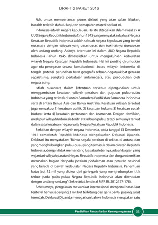 33Pendidikan Pancasila dan Kewarganegaraan
Nah, untuk memperlancar proses diskusi yang akan kalian lakukan,
bacalah terlebih dahulu lanjutan pemaparan materi berikut ini.
Indonesia adalah negara kepulauan. Hal itu ditegaskan dalam Pasal 25 A
UUDNegaraRepublikIndonesiaTahun1945yangmenyatakanbahwaNegara
Kesatuan Republik Indonesia adalah sebuah negara kepulauan yang berciri
nusantara dengan wilayah yang batas-batas dan hak-haknya ditetapkan
oleh undang-undang. Adanya ketentuan ini dalam UUD Negara Republik
Indonesia Tahun 1945 dimaksudkan untuk mengukuhkan kedaulatan
wilayah Negara Kesatuan Republik Indonesia. Hal ini penting dirumuskan
agar ada penegasan secara konstitusional batas wilayah Indonesia di
tengah potensi perubahan batas geografis sebuah negara akibat gerakan
separatisme, sengketa perbatasan antarnegara, atau pendudukan oleh
negara asing.
Istilah nusantara dalam ketentuan tersebut dipergunakan untuk
menggambakan kesatuan wilayah perairan dan gugusan pulau-pulau
Indonesia yang terletak di antara Samudera Pasifik dan Samudera Indonesia
serta di antara Benua Asia dan Benua Australia. Kesatuan wilayah tersebut
juga mencakup 1) kesatuan politik; 2) kesatuan hukum; 3) kesatuan sosial-
budaya; serta 4) kesatuan pertahanan dan keamanan. Dengan demikian,
meskipunwilayahIndonesiaterdiriatasribuanpulau,tetapisemuanyaterikat
dalam satu kesatuan negara yaitu Negara Kesatuan Republik Indonesia.
Berkaitan dengan wilayah negara Indonesia, pada tanggal 13 Desember
1957 pemerintah Republik Indonesia mengeluarkan Deklarasi Djuanda.
Deklarasi itu menyatakan: “Bahwa segala perairan di sekitar, di antara, dan
yang menghubungkan pulau-pulau yang termasuk dalam daratan Republik
Indonesia,dengantidakmemandangluasataulebarnya,adalahbagianyang
wajar dari wilayah daratan Negara Republik Indonesia dan dengan demikian
merupakan bagian daripada perairan pedalaman atau perairan nasional
yang berada di bawah kedaulatan Negara Republik Indonesia. Penentuan
batas laut 12 mil yang diukur dari garis-garis yang menghubungkan titik
terluar pada pulau-pulau Negara Republik Indonesia akan ditentukan
dengan undang-undang”(Sekretariat Jenderal MPR RI, 2012:177-178).
Sebelumnya, pengakuan masyarakat internasional mengenai batas laut
teritorial hanya sepanjang 3 mil laut terhitung dari garis pantai pasang surut
terendah. Deklarasi Djuanda menegaskan bahwa Indonesia merupakan satu
DRAFT 2 MARET 2016
 
