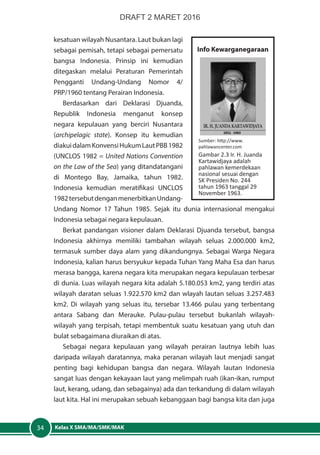 Kelas X SMA/MA/SMK/MAK34
kesatuan wilayah Nusantara. Laut bukan lagi
sebagai pemisah, tetapi sebagai pemersatu
bangsa Indonesia. Prinsip ini kemudian
ditegaskan melalui Peraturan Pemerintah
Pengganti Undang-Undang Nomor 4/
PRP/1960 tentang Perairan Indonesia.
Berdasarkan dari Deklarasi Djuanda,
Republik Indonesia menganut konsep
negara kepulauan yang berciri Nusantara
(archipelagic state). Konsep itu kemudian
diakuidalamKonvensiHukumLautPBB1982
(UNCLOS 1982 = United Nations Convention
on the Law of the Sea) yang ditandatangani
di Montego Bay, Jamaika, tahun 1982.
Indonesia kemudian meratifikasi UNCLOS
1982tersebutdenganmenerbitkanUndang-
Undang Nomor 17 Tahun 1985. Sejak itu dunia internasional mengakui
Indonesia sebagai negara kepulauan.
Berkat pandangan visioner dalam Deklarasi Djuanda tersebut, bangsa
Indonesia akhirnya memiliki tambahan wilayah seluas 2.000.000 km2,
termasuk sumber daya alam yang dikandungnya. Sebagai Warga Negara
Indonesia, kalian harus bersyukur kepada Tuhan Yang Maha Esa dan harus
merasa bangga, karena negara kita merupakan negara kepulauan terbesar
di dunia. Luas wilayah negara kita adalah 5.180.053 km2, yang terdiri atas
wilayah daratan seluas 1.922.570 km2 dan wlayah lautan seluas 3.257.483
km2. Di wilayah yang seluas itu, tersebar 13.466 pulau yang terbentang
antara Sabang dan Merauke. Pulau-pulau tersebut bukanlah wilayah-
wilayah yang terpisah, tetapi membentuk suatu kesatuan yang utuh dan
bulat sebagaimana diuraikan di atas.
Sebagai negara kepulauan yang wilayah perairan lautnya lebih luas
daripada wilayah daratannya, maka peranan wilayah laut menjadi sangat
penting bagi kehidupan bangsa dan negara. Wilayah lautan Indonesia
sangat luas dengan kekayaan laut yang melimpah ruah (ikan-ikan, rumput
laut, kerang, udang, dan sebagainya) ada dan terkandung di dalam wilayah
laut kita. Hal ini merupakan sebuah kebanggaan bagi bangsa kita dan juga
Info Kewarganegaraan
Sumber: http://www.
pahlawancenter.com
Gambar 2.3 Ir. H. Juanda
Kartawidjaya adalah
pahlawan kemerdekaan
nasional sesuai dengan
SK Presiden No. 244
tahun 1963 tanggal 29
November 1963.
DRAFT 2 MARET 2016
 