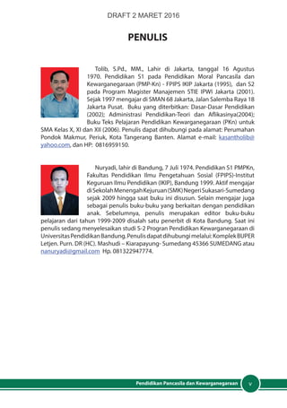 vPendidikan Pancasila dan Kewarganegaraan
PENULIS
Tolib, S.Pd., MM., Lahir di Jakarta, tanggal 16 Agustus
1970. Pendidikan S1 pada Pendidikan Moral Pancasila dan
Kewarganegaraan (PMP-Kn) - FPIPS IKIP Jakarta (1995), dan S2
pada Program Magister Manajemen STIE IPWI Jakarta (2001).
Sejak 1997 mengajar di SMAN 68 Jakarta, Jalan Salemba Raya 18
Jakarta Pusat. Buku yang diterbitkan: Dasar-Dasar Pendidikan
(2002); Administrasi Pendidikan-Teori dan Aflikasinya(2004);
Buku Teks Pelajaran Pendidikan Kewarganegaraan (PKn) untuk
SMA Kelas X, XI dan XII (2006). Penulis dapat dihubungi pada alamat: Perumahan
Pondok Makmur, Periuk, Kota Tangerang Banten. Alamat e-mail: kasantholib@
yahoo.com, dan HP: 0816959150.
Nuryadi, lahir di Bandung, 7 Juli 1974. Pendidikan S1 PMPKn,
Fakultas Pendidikan Ilmu Pengetahuan Sosial (FPIPS)-Institut
Keguruan Ilmu Pendidikan (IKIP), Bandung 1999. Aktif mengajar
diSekolahMenengahKejuruan(SMK)NegeriSukasari-Sumedang
sejak 2009 hingga saat buku ini disusun. Selain mengajar juga
sebagai penulis buku-buku yang berkaitan dengan pendidikan
anak. Sebelumnya, penulis merupakan editor buku-buku
pelajaran dari tahun 1999-2009 disalah satu penerbit di Kota Bandung. Saat ini
penulis sedang menyelesaikan studi S-2 Progran Pendidikan Kewarganegaraan di
UniversitasPendidikanBandung.Penulisdapatdihubungimelalui:KomplekBUPER
Letjen. Purn. DR (HC). Mashudi – Kiarapayung- Sumedang 45366 SUMEDANG atau
nanuryadi@gmail.com Hp. 081322947774.
DRAFT 2 MARET 2016
 