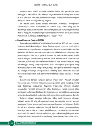 Kelas X SMA/MA/SMK/MAK36
Adapun batas landas kontinen tersebut diukur dari garis dasar, yaitu
paling jauh 200 mil laut. Jika ada dua negara atau lebih menguasai lautan
di atas landasan kontinen, maka batas negara tersebut ditarik sama jauh
dari garis dasar masing- masing negara.
Di dalam garis batas landas kontinen, Indonesia mempunyai
kewenangan untuk memanfaatkan sumber daya alam yang ada di
dalamnya, dengan kewajiban untuk menyediakan alur pelayaran lintas
damai. Pengumuman tentang batas landas kontinen ini dikeluarkan oleh
Pemerintah Indonesia pada tanggal 17 Febuari 1969.
c. Zona Ekonomi Eksklusif (ZEE)
Zona ekonomi eksklusif adalah jalur laut selebar 200 mil laut ke arah
laut terbuka diukur dari garis dasar. Di dalam zona ekonomi eksklusif ini,
Indonesia mendapat kesempatan pertama dalam memanfaatkan sumber
daya laut. Di dalam zona ekonomi eksklusif ini kebebasan pelayaran dan
pemasangan kabel serta pipa di bawah permukaan laut tetap diakui
sesuai dengan prinsip-prinsip Hukum Laut Internasional, batas landas
kontinen, dan batas zona ekonomi eksklusif. Jika ada dua negara yang
bertetangga saling tumpang tindih, maka ditetapkan garis-garis yang
menghubungkan titik yang sama jauhnya dari garis dasar kedua negara
itu sebagai batasnya. Pengumuman tentang zona ekonomi eksklusif
Indonesia dikeluarkan oleh pemerintah Indonesia pada tanggal 21 Maret
1980.
Bagaimana dengan wilayah daratan Indonesia? Wilayah daratan
Indonesia juga memiliki kedudukan dan peranan yang sangat penting
bagi tegaknya kedaulatan Republik Indonesia. Wilayah daratan
merupakan tempat pemukiman atau kediaman warga negara atau
penduduk Indonesia. Di atas wilayah daratan ini tempat berlangsungnya
pemerintahan Republik Indonesia, baik pemeritah pusat maupun daerah.
Potensi wilayah daratan Indonesia tidak kalah besarnya dengan
wilayah lautan. Di wilayah daratan Indonesia mengalir ratusan sungai,
hamparan ribuan hektar area hutan, persawahan dan perkebunan. Selain
itu, di atas daratan Indonesia banyak berdiri kokoh gedung-gedung
lembaga pemerintahan, pusat perbelanjaan, pemukiman-pemukiman
penduduk. Di bawah daratan Indonesia juga terkandung kekayaan alam
yang melimpah berupa bahan tambang, seperti emas, batu bara, perak,
DRAFT 2 MARET 2016
 