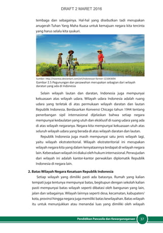 37Pendidikan Pancasila dan Kewarganegaraan
tembaga dan sebagainya. Hal-hal yang disebutkan tadi merupakan
anugerah Tuhan Yang Maha Kuasa untuk kemajuan negara kita tercinta
yang harus selalu kita syukuri.
Selain wilayah lautan dan daratan, Indonesia juga mempunyai
kekuasaan atas wilayah udara. Wilayah udara Indonesia adalah ruang
udara yang terletak di atas permukaan wilayah daratan dan lautan
Republik Indonesia. Berdasarkan Konvensi Chicago tahun 1944 tentang
penerbangan sipil internasional dijelaskan bahwa setiap negara
mempunyai kedaulatan yang utuh dan eksklusif di ruang udara yang ada
di atas wilayah negaranya. Negara kita mempunyai kekuasaan utuh atas
seluruh wilayah udara yang berada di atas wilayah daratan dan lautan.
Republik Indonesia juga masih mempunyai satu jenis wilayah lagi,
yaitu wilayah ekstrateritorial. Wilayah ekstrateritorial ini merupakan
wilayah negara kita yang dalam kenyataannya terdapat di wilayah negara
lain. Keberadaan wilayah ini diakui oleh hukum internasional. Perwujudan
dari wilayah ini adalah kantor-kantor perwakilan diplomatik Republik
Indonesia di negara lain.
2. Batas Wilayah Negara Kesatuan Republik Indonesia
Setiap wilayah yang dimiliki pasti ada batasnya. Rumah yang kalian
tempati juga tentunya mempunyai batas, begitupun dengan sekolah kalian
pasti mempunyai batas wilayah seperti dibatasi oleh bangunan yang lain,
jalan dan sebagainya. Wilayah lainnya seperti desa, kecamatan, kabupaten/
kota, provinsi hingga negara juga memiliki batas kewilayahan. Batas wilayah
itu untuk menunjukkan atau menandai luas yang dimiliki oleh wilayah
Sumber: http://nooreva.deviantart.com/art/Indonesian-farmer-121043694
Gambar 2.5 Pegunungan dan pesawahan merupakan sebagian dari wilayah
daratan yang ada di Indonesia
DRAFT 2 MARET 2016
 