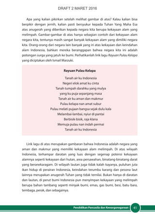 41Pendidikan Pancasila dan Kewarganegaraan
Apa yang kalian pikirkan setelah melihat gambar di atas? Kalau kalian bisa
berpikir dengan jernih, kalian pasti bersyukur kepada Tuhan Yang Maha Esa
atas anugerah yang diberikan kepada negara kita berupa kekayaan alam yang
melimpah. Gambar-gambar di atas hanya sebagian contoh dari kekayaan alam
negara kita, tentunya masih sangat banyak kekayaan alam yang dimiliki negara
kita. Orang-orang dari negara lain banyak yang iri atas kekayaan dan keindahan
alam Indonesia, bahkan mereka beranggapan bahwa negara kita ini adalah
potongan surga yang jatuh ke bumi. Perhatikanlah lirik lagu Rayuan Pulau Kelapa
yang diciptakan oleh Ismail Marzuki.
Rayuan Pulau Kelapa
Tanah air ku Indonesia
Negeri elok amat ku cinta
Tanah tumpah darahku yang mulya
yang ku puja sepanjang masa
Tanah air ku aman dan makmur
Pulau kelapa nan amat subur
Pulau melati pujaan bangsa sejak dulu kala
Melambai-lambai, nyiur di pantai
Berbisik-bisik, raja klana
Memuja pulau nan indah permai
Tanah air ku Indonesia
Lirik lagu di atas merupakan gambaran bahwa Indonesia adalah negara yang
aman dan makmur yang memiliki kekayaan alam melimpah. Di atas wilayah
Indonesia, terhampar daratan yang luas dengan segenap potensi kekayaan
alamnya seperti kekayaan dari hutan, area persawahan, binatang-binatang darat
yang beranekaragam. Di wilayah lautan juga tidak kalah kayanya, puluhan juta
ikan hidup di perairan Indonesia, keindahan terumbu karang dan pesona laut
lainnya merupakan anugerah Tuhan yang tidak ternilai. Bukan hanya di daratan
dan lautan, di perut bumi Indonesia pun menyimpan kekayaan yang melimpah
berupa bahan tambang seperti minyak bumi, emas, gas bumi, besi, batu bara,
tembaga, perak, dan sebagainya.
DRAFT 2 MARET 2016
 