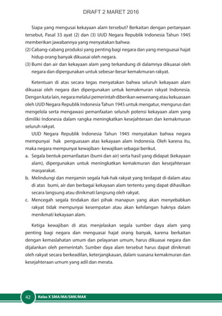 Kelas X SMA/MA/SMK/MAK42
Siapa yang mengusai kekayaan alam tersebut? Berkaitan dengan pertanyaan
tersebut, Pasal 33 ayat (2) dan (3) UUD Negara Republik Indonesia Tahun 1945
memberikan jawabannya yang menyatakan bahwa:
(2)	Cabang-cabang produksi yang penting bagi negara dan yang menguasai hajat
hidup orang banyak dikuasai oleh negara.
(3)	Bumi dan air dan kekayaan alam yang terkandung di dalamnya dikuasai oleh
negara dan dipergunakan untuk sebesar-besar kemakmuran rakyat.
Ketentuan di atas secara tegas menyatakan bahwa seluruh kekayaan alam
dikuasai oleh negara dan dipergunakan untuk kemakmuran rakyat Indonesia.
Dengankatalain,negaramelaluipemerintahdiberikanwewenangataukekuasaan
oleh UUD Negara Republik Indonesia Tahun 1945 untuk mengatur, mengurus dan
mengelola serta mengawasi pemanfaatan seluruh potensi kekayaan alam yang
dimiliki Indonesia dalam rangka meningkatkan kesejahteraan dan kemakmuran
seluruh rakyat.
UUD Negara Republik Indonesia Tahun 1945 menyatakan bahwa negara
mempunyai hak penguasaan atas kekayaan alam Indonesia. Oleh karena itu,
maka negara mempunyai kewajiban- kewajiban sebagai berikut.
a.	 Segala bentuk pemanfaatan (bumi dan air) serta hasil yang didapat (kekayaan
alam), dipergunakan untuk meningkatkan kemakmuran dan kesejahteraan
masyarakat.
b.	 Melindungi dan menjamin segala hak-hak rakyat yang terdapat di dalam atau
di atas bumi, air dan berbagai kekayaan alam tertentu yang dapat dihasilkan
secara langsung atau dinikmati langsung oleh rakyat.
c.	 Mencegah segala tindakan dari pihak manapun yang akan menyebabkan
rakyat tidak mempunyai kesempatan atau akan kehilangan haknya dalam
menikmati kekayaan alam.
Ketiga kewajiban di atas menjelaskan segala sumber daya alam yang
penting bagi negara dan menguasai hajat orang banyak, karena berkaitan
dengan kemaslahatan umum dan pelayanan umum, harus dikuasai negara dan
dijalankan oleh pemerintah. Sumber daya alam tersebut harus dapat dinikmati
oleh rakyat secara berkeadilan, keterjangkauan, dalam suasana kemakmuran dan
kesejahteraan umum yang adil dan merata.
DRAFT 2 MARET 2016
 