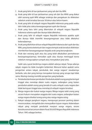 Kelas X SMA/MA/SMK/MAK44
f.	 Anak yang lahir di luar perkawinan yang sah dari ibu WNI.
g.	 Anak yang lahir di luar perkawinan yang sah dari ibu WNA yang diakui
oleh seorang ayah WNI sebagai anaknya dan pengakuan itu dilakukan
sebelum anak tersebut berusia 18 tahun atau belum kawin.
h.	 Anak yang lahir di wilayah negara Republik Indonesia yang pada waktu
lahir tidak jelas status kewarganegaraan ayah dan ibunya.
i.	 Anak yang baru lahir yang ditemukan di wilayah negara Republik
Indonesia selama ayah dan ibunya tidak diketahui.
j.	 Anak yang lahir di wilayah negara Republik Indonesia apabila ayah
dan ibunya tidak memiliki kewarganegaraan atau tidak diketahui
keberadaannya.
k.	 Anak yang dilahirkan di luar wilayah Republik Indonesia dari ayah dan ibu
WNI, yang karena ketentuan dari negara tempat anak tersebut dilahirkan
memberikan kewarganegaraan kepada anak yang bersangkutan.
l.	 Anak dari seorang ayah atau ibu yang telah dikabulkan permohonan
kewarganegaraannya, kemudian ayah atau ibunya meninggal dunia
sebelum mengucapkan sumpah atau menyatakan janji setia.
Salah satu syarat berdirinya negara adalah adanya rakyat. Tanpa adanya
rakyat, negara itu tidak mungkin terbentuk. Menurut kalian apakah sama
pengertian antara rakyat, penduduk, dan warga negara? Jawabannya
berbeda, satu dan yang lainnya merupakan konsep yang serupa tapi tidak
sama. Masing-masing memiliki pengertian yang berbeda.
a. 	 Pendudukdanbukanpenduduk.Pendudukadalahorangyangbertempat
tinggal atau menetap dalam suatu negara, sedangkan yang bukan
penduduk adalah orang yang berada di suatu wilayah suatu negara dan
tidak bertujuan tinggal atau menetap di wilayah negara tersebut.
b. 	Warga negara dan bukan warga negara. Warga negara ialah orang yang
secara hukum merupakan anggota dari suatu negara, sedangkan bukan
warga negara disebut orang asing atau warga negara asing.
c. 	 Rakyat sebagai penghuni negara, mempunyai peranan penting dalam
merencanakan, mengelola dan mewujudkan tujuan negara. Keberadaan
rakyat yang menjadi penduduk maupun warga negara, secara
konstitusional tercantum dalam Pasal 26 UUD Negara Republik Indonesia
Tahun 1945 sebagai berikut.
DRAFT 2 MARET 2016
 