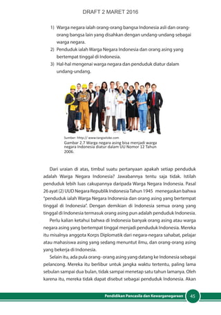 45Pendidikan Pancasila dan Kewarganegaraan
1)	 Warga negara ialah orang-orang bangsa Indonesia asli dan orang-
orang bangsa lain yang disahkan dengan undang-undang sebagai
warga negara.
2)	 Penduduk ialah Warga Negara Indonesia dan orang asing yang
bertempat tinggal di Indonesia.
3)	 Hal-hal mengenai warga negara dan penduduk diatur dalam
undang-undang.
Sumber: hhtp:// www.tangseloke.com
Gambar 2.7 Warga negara asing bisa menjadi warga
negara Indonesia diatur dalam UU Nomor 12 Tahun
2006.
Dari uraian di atas, timbul suatu pertanyaan apakah setiap penduduk
adalah Warga Negara Indonesia? Jawabannya tentu saja tidak. Istilah
penduduk lebih luas cakupannya daripada Warga Negara Indonesia. Pasal
26 ayat (2) UUD Negara Republik IndonesiaTahun 1945 menegaskan bahwa
“penduduk ialah Warga Negara Indonesia dan orang asing yang bertempat
tinggal di Indonesia”. Dengan demikian di Indonesia semua orang yang
tinggal di Indonesia termasuk orang asing pun adalah penduduk Indonesia.
Perlu kalian ketahui bahwa di Indonesia banyak orang asing atau warga
negara asing yang bertempat tinggal menjadi penduduk Indonesia. Mereka
itu misalnya anggota Korps Diplomatik dari negara-negara sahabat, pelajar
atau mahasiswa asing yang sedang menuntut ilmu, dan orang-orang asing
yang bekerja di Indonesia.
Selain itu, ada pula orang- orang asing yang datang ke Indonesia sebagai
pelancong. Mereka itu berlibur untuk jangka waktu tertentu, paling lama
sebulan sampai dua bulan, tidak sampai menetap satu tahun lamanya. Oleh
karena itu, mereka tidak dapat disebut sebagai penduduk Indonesia. Akan
DRAFT 2 MARET 2016
 