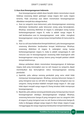 47Pendidikan Pancasila dan Kewarganegaraan
2. Asas-Asas Kewarganegaraan Indonesia
Asas kewarganegaraan adalah dasar berpikir dalam menentukan masuk
tidaknya seseorang dalam golongan warga negara dari suatu negara
tertentu. Pada umumnya asas dalam menentukan kewarganegaraan
dibedakan menjadi dua sebagai berikut.
a.	 Asas ius sanguinis (asas keturunan), yaitu kewarganegaraan seseorang
ditentukan berdasarkan pada keturunan orang yang bersangkutan.
Misalnya, seseorang dilahirkan di negara A, sedangkan orang tuanya
berkewarganegaraan negara B, maka ia adalah warga negara B.
Jadi berdasarkan asas ini, kewarganegaraan anak selalu mengikuti
kewarganegaraan orang tuanya tanpa memperhatikan di mana anak itu
lahir.
b.	 Asas ius soli (asas kedaerahan/tempat kelahiran), yaitu kewarganegaraan
seseorang ditentukan berdasarkan tempat kelahirannya. Misalnya,
seseorang dilahirkan di negara B, sedangkan orang tuanya
berkewarganegaraan negara A, maka ia adalah warganegara B. Jadi
menurut asas ini kewarganegaraan seseorang tidak terpengaruh oleh
kewarganegaraan orang tuanya, karena yang menjadi patokan adalah
tempat kelahirannya.
Adanya perbedaan dalam menentukan kewarganegaran di beberapa
negara, baik yang menerapkan asas ius soli maupun ius sanguinis, dapat
menimbulkan dua kemungkinan status kewarganegaraan seorang
penduduk.
a.	Apatride, yaitu adanya seorang penduduk yang sama sekali tidak
mempunyai kewarganegaraan. Misalnya, seorang keturunan bangsa A
yang menganut asas ius soli lahir di negara B yang menganut asas ius
sanguinis. Orang tersebut tidaklah menjadi warga negara A dan juga
tidak dapat menjadi warga negara B. Orang tersebut tidak mempunyai
kewarganegaraan.
b.	 Bipatride, yaitu adanya seorang penduduk yang mempunyai dua macam
kewarganegaraan sekaligus (kewarganegaraan rangkap). Misalnya,
seseorang keturunan bangsa B yang menganut asas ius sanguinis lahir
di negara A yang menganut asas ius soli. Karena ia keturunan bangsa B,
maka ia dianggap sebagai warga negara B. Akan tetapi, negara A juga
mengganggap dia warga negaranya berdasarkan tempat kelahirannya.
DRAFT 2 MARET 2016
 