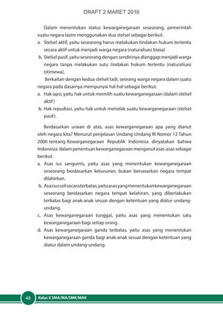 Kelas X SMA/MA/SMK/MAK48
Dalam menentukan status kewarganegaraan seseorang, pemerintah
suatu negara lazim menggunakan dua stelsel sebagai berikut.
a.	 Stelsel aktif, yaitu seseorang harus melakukan tindakan hukum tertentu
secara aktif untuk menjadi warga negara (naturalisasi biasa)
b.	 Stelsel pasif, yaitu seseorang dengan sendirinya dianggap menjadi warga
negara tanpa melakukan sutu tindakan hukum tertentu (naturalisasi
Istimewa).
Berkaitan dengan kedua stelsel tadi, seorang warga negara dalam suatu
negara pada dasarnya mempunyai hal-hal sebagai berikut.
a.	 Hak opsi, yaitu hak untuk memilih suatu kewarganegaraan (dalam stelsel
aktif)
b.	Hak repudiasi, yaitu hak untuk menolak suatu kewarganegaraan (stelsel
pasif).
Berdasarkan uraian di atas, asas kewarganegaraan apa yang dianut
oleh negara kita? Menurut penjelasan Undang-Undang RI Nomor 12 Tahun
2006 tentang Kewarganegaraan Republik Indonesia dinyatakan bahwa
Indonesia dalam penentuan kewarganegaraan menganut asas-asas sebagai
berikut.
a.	Asas ius sanguinis, yaitu asas yang menentukan kewarganegaraan
seseorang berdasarkan keturunan, bukan bersasarkan negara tempat
dilahirkan.
b.	 Asasiussolisecaraterbatas,yaituasasyangmenentukankewarganegaraan
seseorang berdasarkan negara tempat kelahiran, yang diberlakukan
terbatas bagi anak-anak sesuai dengan ketentuan yang diatur undang-
undang.
c.	Asas kewarganegaraan tunggal, yaitu asas yang menentukan satu
kewarganegaraan bagi setiap orang.
d.	Asas kewarganegaraan ganda terbatas, yaitu asas yang menentukan
kewarganegaraan ganda bagi anak-anak sesuai dengan ketentuan yang
diatur dalam undang-undang.
DRAFT 2 MARET 2016
 