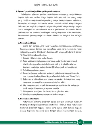49Pendidikan Pancasila dan Kewarganegaraan
3. Syarat-Syarat Menjadi Warga Negara Indonesia
Pada bagian sebelumnya disebutkan bahwa orang yang menjadi Warga
Negara Indonesia adalah Warga Negara Indonesia asli dan orang asing
yang disahkan dengan undang-undang menjadi Warga Negara Indonesia.
Penduduk asli negara Indonesia secara otomatis adalah Warga Negara
Indonesia, sedangkan orang dari bangsa asing untuk menjadi warga negara
harus mengajukan permohonan kepada pemerintah Indonesia. Proses
permohonan itu dinamakan dengan pewarganegaraan atau naturalisasi.
Permohonan pewarganegaraan dapat dibedakan menjadi dua sebagai
berikut.
a. Naturalisasi Biasa
Orang dari bangsa asing yang yang akan mengajukan permohonan
kewarganegaraan dengan cara naturalisasi biasa, harus memenuhi syarat
sebagaimana yang ditentukan dalam pasal 9 Undang-Undang RI Nomor
12 Tahun 2006, sebagai berikut.
1)	 Berusia 18 tahun atau sudah kawin.
2)	 Pada waktu mengajukan permohonan sudah bertempat tinggal
di wilayah negara Republik Indonesia paling singkat lima tahun
berturut-turut atau paling singkat 10 tahun tidak berturut-turut.
3)	 Sehat jasmani dan rohani.
4)	 Dapat berbahasa Indonesia serta mengakui dasar negara Pancasila
dan Undang-Undang Dasar Negara Republik Indonesia Tahun 1945.
5)	 Tidak pernah dijatuhi pidana karena melakukan tindak pidana yang
dengan ancaman pidana penjara satu tahun lebih.
6)	 Jika dengan memperoleh Kewarganegaraan Republik Indonesia,
tidak menjadi berkewarganegaraan ganda.
7)	 Mempunyai pekerjaan dan/atau berpenghasilan tetap.
8)	 Membayar uang kewarganegaraan ke kas negara.
b. Naturalisasi Istimewa
Naturalisasi istimewa diberikan sesuai dengan ketentuan Pasal 20
Undang- Undang Republik Indonesia Nomor 12 Tahun 2006. Naturalisasi
Istimewa diberikan kepada orang asing yang telah berjasa kepada
negara Republik Indonesia atau dengan alasan kepentingan negara,
DRAFT 2 MARET 2016
 