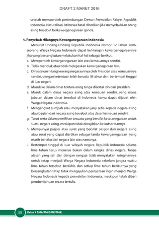 Kelas X SMA/MA/SMK/MAK50
setelah memperoleh pertimbangan Dewan Perwakilan Rakyat Republik
Indonesia. Naturalisasi istimewa batal diberikan jika menyebabkan orang
asing tersebut berkewarganegaraan ganda.
4. Penyebab Hilangnya Kewarganegaraan Indonesia
Menurut Undang-Undang Republik Indonesia Nomor 12 Tahun 2006,
seorang Warga Negara Indonesia dapat kehilangan kewarganegaraannya
jika yang bersangkutan melakukan hal-hal sebagai berikut.
a.	 Memperoleh kewarganegaraan lain atas kemauannya sendiri.
b.	 Tidak menolak atau tidak melepaskan kewarganegaraan lain.
c.	 Dinyatakan hilang kewarganegaraannya oleh Presiden atas kemauannya
sendiri, dengan ketentuan telah berusia 18 tahun dan bertempat tinggal
di luar negeri.
d.	 Masuk ke dalam dinas tentara asing tanpa disertai izin dari presiden.
e.	Masuk dalam dinas negara asing atas kemauan sendiri, yang mana
jabatan dalam dinas tersebut di Indonesia hanya dapat dijabat oleh
Warga Negara Indonesia.
f.	 Mengangkat sumpah atau menyatakan janji setia kepada negara asing
atau bagian dari negara asing tersebut atas dasar kemauan sendiri.
g.	 Turut serta dalam pemilihan sesuatu yang bersifat ketatanegaraan untuk
suatu negara asing, meskipun tidak diwajibkan keikutsertaannya.
h.	 Mempunyai paspor atau surat yang bersifat paspor dari negara asing
atau surat yang dapat diartikan sebagai tanda kewarganegaraan yang
masih berlaku dari negara lain atas namanya.
i.	 Bertempat tinggal di luar wilayah negara Republik Indonesia selama
lima tahun terus menerus bukan dalam rangka dinas negara. Tanpa
alasan yang sah dan dengan sengaja tidak menyatakan keinginannya
untuk tetap menjadi Warga Negara Indonesia sebelum jangka waktu
lima tahun tersebut berakhir, dan setiap lima tahun berikutnya yang
bersangkutan tetap tidak mengajukan pernyataan ingin menjadi Warga
Negara Indonesia kepada perwakilan Indonesia, meskipun telah diberi
pemberitahuan secara tertulis.
DRAFT 2 MARET 2016
 