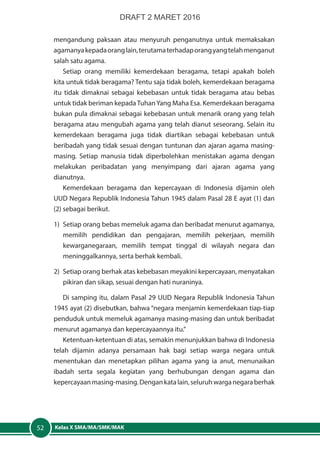 Kelas X SMA/MA/SMK/MAK52
mengandung paksaan atau menyuruh penganutnya untuk memaksakan
agamanyakepadaoranglain,terutamaterhadaporangyangtelahmenganut
salah satu agama.
Setiap orang memiliki kemerdekaan beragama, tetapi apakah boleh
kita untuk tidak beragama? Tentu saja tidak boleh, kemerdekaan beragama
itu tidak dimaknai sebagai kebebasan untuk tidak beragama atau bebas
untuk tidak beriman kepadaTuhanYang Maha Esa. Kemerdekaan beragama
bukan pula dimaknai sebagai kebebasan untuk menarik orang yang telah
beragama atau mengubah agama yang telah dianut seseorang. Selain itu
kemerdekaan beragama juga tidak diartikan sebagai kebebasan untuk
beribadah yang tidak sesuai dengan tuntunan dan ajaran agama masing-
masing. Setiap manusia tidak diperbolehkan menistakan agama dengan
melakukan peribadatan yang menyimpang dari ajaran agama yang
dianutnya.
Kemerdekaan beragama dan kepercayaan di Indonesia dijamin oleh
UUD Negara Republik Indonesia Tahun 1945 dalam Pasal 28 E ayat (1) dan
(2) sebagai berikut.
1)	 Setiap orang bebas memeluk agama dan beribadat menurut agamanya,
memilih pendidikan dan pengajaran, memilih pekerjaan, memilih
kewarganegaraan, memilih tempat tinggal di wilayah negara dan
meninggalkannya, serta berhak kembali.
2)	 Setiap orang berhak atas kebebasan meyakini kepercayaan, menyatakan
pikiran dan sikap, sesuai dengan hati nuraninya.
Di samping itu, dalam Pasal 29 UUD Negara Republik Indonesia Tahun
1945 ayat (2) disebutkan, bahwa “negara menjamin kemerdekaan tiap-tiap
penduduk untuk memeluk agamanya masing-masing dan untuk beribadat
menurut agamanya dan kepercayaannya itu.”
Ketentuan-ketentuan di atas, semakin menunjukkan bahwa di Indonesia
telah dijamin adanya persamaan hak bagi setiap warga negara untuk
menentukan dan menetapkan pilihan agama yang ia anut, menunaikan
ibadah serta segala kegiatan yang berhubungan dengan agama dan
kepercayaanmasing-masing.Dengankatalain,seluruhwarganegaraberhak
DRAFT 2 MARET 2016
 