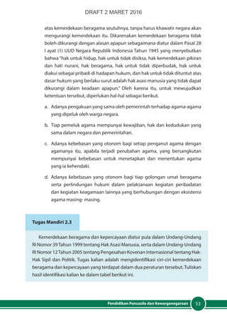 53Pendidikan Pancasila dan Kewarganegaraan
atas kemerdekaan beragama seutuhnya, tanpa harus khawatir negara akan
mengurangi kemerdekaan itu. Dikarenakan kemerdekaan beragama tidak
boleh dikurangi dengan alasan apapun sebagaimana diatur dalam Pasal 28
I ayat (1) UUD Negara Republik Indonesia Tahun 1945 yang menyebutkan
bahwa “hak untuk hidup, hak untuk tidak disiksa, hak kemerdekaan pikiran
dan hati nurani, hak beragama, hak untuk tidak diperbudak, hak untuk
diakui sebagai pribadi di hadapan hukum, dan hak untuk tidak dituntut atas
dasar hukum yang berlaku surut adalah hak asasi manusia yang tidak dapat
dikurangi dalam keadaan apapun.” Oleh karena itu, untuk mewujudkan
ketentuan tersebut, diperlukan hal-hal sebagai berikut.
a.	 Adanya pengakuan yang sama oleh pemerintah terhadap agama-agama
yang dipeluk oleh warga negara.
b.	 Tiap pemeluk agama mempunyai kewajiban, hak dan kedudukan yang
sama dalam negara dan pemerintahan.
c.	 Adanya kebebasan yang otonom bagi setiap penganut agama dengan
agamanya itu, apabila terjadi perubahan agama, yang bersangkutan
mempunyai kebebasan untuk menetapkan dan menentukan agama
yang ia kehendaki.
d.	 Adanya kebebasan yang otonom bagi tiap golongan umat beragama
serta perlindungan hukum dalam pelaksanaan kegiatan peribadatan
dan kegiatan keagamaan lainnya yang berhubungan dengan eksistensi
agama masing- masing.
Tugas Mandiri 2.3
Kemerdekaan beragama dan kepercayaan diatur pula dalam Undang-Undang
RI Nomor 39Tahun 1999 tentang Hak Asasi Manusia, serta dalam Undang-Undang
RI Nomor 12Tahun 2005 tentang Pengesahan Kovenan Internasional tentang Hak-
Hak Sipil dan Politik. Tugas kalian adalah mengidentifikasi ciri-ciri kemerdekaan
beragama dan kepercayaan yang terdapat dalam dua peraturan tersebut.Tuliskan
hasil identifikasi kalian ke dalam tabel berikut ini.
DRAFT 2 MARET 2016
 