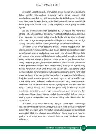 55Pendidikan Pancasila dan Kewarganegaraan
Kerukunan umat beragama merupakan sikap mental umat beragama
dalam rangka mewujudkan kehidupan yang serasi dengan tidak
membedakan pangkat, kedudukan sosial dan tingkat kekayaan. Kerukunan
umat beragama dimaksudkan agar terbina dan terpelihara hubungan baik
dalam pergaulan antara warga yang seagama maupun yang berlainan
agama.
Apa saja bentuk kerukunan beragama itu? Di negara kita mengenal
konsep Tri Kerukunan Umat Beragama, yang terdiri atas kerukunan internal
umat seagama, kerukunan antar umat berbeda agama, dan kerukunan
antar umat beragama dengan pemerintah. Bagaimana perwujudan dari tiga
konsep kerukunan itu? Untuk mengetahuinya, simaklah uraian berikut.
Kerukunan antar umat seagama berarti adanya kesepahaman dan
kesatuan untuk melakukan amalan dan ajaran agama yang dipeluk dengan
menghormati adanya perbedaan yang masih bisa ditolerir. Dengan kata
lain, sesama umat seagama tidak diperkenankan untuk saling bermusuhan,
saling menghina, saling menjatuhkan, tetapi harus mengembangkan sikap
saling menghargai, menghomati dan toleransi apabila terdapat perbedaan,
asalkan perbedaan tersebut tidak menyimpang dari ajaran agama yang
dianut. Kerukunan antar umat beragama adalah cara atau sarana untuk
mempersatukandan mempererat hubunganantaraorang-orang yang tidak
seagama dalam proses pergaulan pergaulan di masyarakat, tetapi bukan
ditujukan untuk mencampuradukkan ajaran agama. Ini perlu dilakukan
untuk menghindari terbentuknya fanatisme ekstrim yang membahayakan
keamanan, dan ketertiban umum. Bentuk nyata yang bisa dilakukan adalah
dengan adanya dialog antar umat beragama yang di dalamnya bukan
membahas perbedaan, akan tetapi memperbincangkan kerukunan, dan
perdamaian hidup dalam bermasyarakat. Intinya adalah bahwa masing-
masing agama mengajarkan manusia untuk hidup dalam kedamaian dan
ketentraman.
Kerukunan antar umat beragama dengan pemerintah, maksudnya
adalah dalam hidup beragama, masyarakat tidak lepas dari adanya aturan
pemerintah setempat yang mengatur tentang kehidupan bermasyarakat.
Masyarakat tidak boleh hanya mentaati aturan dalam agamanya masing-
masing, akan tetapi juga harus menaati hukum yang berlaku di negara
Indonesia.
DRAFT 2 MARET 2016
 