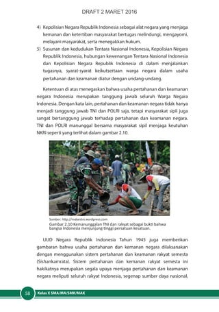 Kelas X SMA/MA/SMK/MAK58
4)	 Kepolisian Negara Republik Indonesia sebagai alat negara yang menjaga
kemanan dan ketertiban masyarakat bertugas melindungi, mengayomi,
melayani masyarakat, serta menegakkan hukum.
5)	 Susunan dan kedudukan Tentara Nasional Indonesia, Kepolisian Negara
Republik Indonesia, hubungan kewenangan Tentara Nasional Indonesia
dan Kepolisian Negara Republik Indonesia di dalam menjalankan
tugasnya, syarat-syarat keikutsertaan warga negara dalam usaha
pertahanan dan keamanan diatur dengan undang-undang.
Ketentuan di atas menegaskan bahwa usaha pertahanan dan keamanan
negara Indonesia merupakan tanggung jawab seluruh Warga Negara
Indonesia. Dengan kata lain, pertahanan dan keamanan negara tidak hanya
menjadi tanggung jawab TNI dan POLRI saja, tetapi masyarakat sipil juga
sangat bertanggung jawab terhadap pertahanan dan keamanan negara.
TNI dan POLRI manunggal bersama masyarakat sipil menjaga keutuhan
NKRI seperti yang terlihat dalam gambar 2.10.
Sumber: http://mabestni.wordpress.com
Gambar 2.10 Kemanunggalan TNI dan rakyat sebagai bukti bahwa
bangsa Indonesia menjunjung tinggi persatuan kesatuan.
UUD Negara Republik Indonesia Tahun 1945 juga memberikan
gambaran bahwa usaha pertahanan dan kemanan negara dilaksanakan
dengan menggunakan sistem pertahanan dan keamanan rakyat semesta
(Sishankamrata). Sistem pertahanan dan kemanan rakyat semesta ini
hakikatnya merupakan segala upaya menjaga pertahanan dan keamanan
negara meliputi seluruh rakyat Indonesia, segenap sumber daya nasional,
DRAFT 2 MARET 2016
 