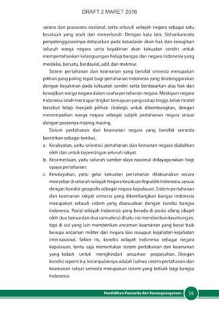 59Pendidikan Pancasila dan Kewarganegaraan
sarana dan prasarana nasional, serta seluruh wilayah negara sebagai satu
kesatuan yang utuh dan menyeluruh. Dengan kata lain, Sishankamrata
penyelenggaraannya didasarkan pada kesadaran akan hak dan kewajiban
seluruh warga negara serta keyakinan akan kekuatan sendiri untuk
mempertahankan kelangsungan hidup bangsa dan negara Indonesia yang
merdeka, bersatu, berdaulat, adil, dan makmur.
Sistem pertahanan dan keamanan yang bersifat semesta merupakan
pilihan yang paling tepat bagi pertahanan Indonesia yang diselenggarakan
dengan keyakinan pada kekuatan sendiri serta berdasarkan atas hak dan
kewajiban warga negara dalam usaha pertahanan negara. Meskipun negara
Indonesia telah mencapai tingkat kemajuan yang cukup tinggi, kelak model
tersebut tetap menjadi pilihan strategis untuk dikembangkan, dengan
menempatkan warga negara sebagai subjek pertahanan negara sesuai
dengan perannya masing-masing.
Sistem pertahanan dan keamanan negara yang bersifat semesta
bercirikan sebagai berikut.
a.	 Kerakyatan, yaitu orientasi pertahanan dan kemanan negara diabdikan
oleh dan untuk kepentingan seluruh rakyat.
b.	 Kesemestaan, yaitu seluruh sumber daya nasional didayagunakan bagi
upaya pertahanan.
c.	Kewilayahan, yaitu gelar kekuatan pertahanan dilaksanakan secara
menyebar di seluruh wilayah Negara Kesatuan Republik Indonesia, sesuai
dengan kondisi geografis sebagai negara kepulauan. Sistem pertahanan
dan keamanan rakyat semesta yang dikembangkan bangsa Indonesia
merupakan sebuah sistem yang disesuaikan dengan kondisi bangsa
Indonesia. Posisi wilayah Indonesia yang berada di posisi silang (diapit
oleh dua benua dan dua samudera) disatu sisi memberikan keuntungan,
tapi di sisi yang lain memberikan ancaman keamanan yang besar baik
berupa ancaman militer dari negara lain maupun kejahatan-kejahatan
internasional. Selain itu, kondisi wilayah Indonesia sebagai negara
kepulauan, tentu saja memerlukan sistem pertahanan dan keamanan
yang kokoh untuk menghindari ancaman perpecahan. Dengan
kondisi seperti itu, kesimpulannya adalah bahwa sistem pertahanan dan
keamanan rakyat semesta merupakan sistem yang terbaik bagi bangsa
Indonesia.
DRAFT 2 MARET 2016
 
