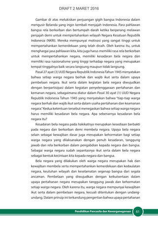 61Pendidikan Pancasila dan Kewarganegaraan
Gambar di atas melukiskan perjuangan gigih bangsa Indonesia dalam
mengusir Belanda yang ingin kembali menjajah Indonesia. Para pahlawan
bangsa rela berkorban dan bertumpah darah ketika berperang melawan
penjajah demi untuk mempertahankan wilayah Negara Kesatuan Republik
Indonesia (NKRI). Mereka mempunyai motivasi yang sangat tinggi untuk
mempertahankan kemerdekaan yang telah diraih. Oleh karena itu, untuk
menghargai jasa pahlawan kita, kita juga harus memiliki rasa rela berkorban
untuk mempertahankan negara, memiliki kesadaran bela negara dan
memiliki rasa nasionalisme yang tinggi terhadap negara yang merupakan
tempat tinggalnya baik secara langsung maupun tidak langsung.
Pasal 27 ayat (3) UUD Negara Republik IndonesiaTahun 1945 menyatakan
bahwa setiap warga negara berhak dan wajib ikut serta dalam upaya
pembelaan negara. Ikut serta dalam kegiatan bela negara diwujudkan
dengan berpartisipasi dalam kegiatan penyelenggaraan pertahanan dan
kemanan negara, sebagaimana diatur dalam Pasal 30 ayat (1) UUD Negara
Republik Indonesia Tahun 1945 yang menyatakan bahwa “tiap-tiap warga
negara berhak dan wajib ikut serta dalam usaha pertahanan dan keamanan
negara.”Kedua ketentuan tersebut menegaskan bahwa setiap warga negara
harus memiliki kesadaran bela negara. Apa sebenarnya kesadaran bela
negara itu?
Kesadaran bela negara pada hakikatnya merupakan kesediaan berbakti
pada negara dan berkorban demi membela negara. Upaya bela negara
selain sebagai kewajiban dasar juga merupakan kehormatan bagi setiap
warga negara yang dilaksanakan dengan penuh kesadaran, tanggung
jawab dan rela berkorban dalam pengabdian kepada negara dan bangsa.
Sebagai warga negara sudah sepantasnya ikut serta dalam bela negara
sebagai bentuk kecintaan kita kepada negara dan bangsa.
Bela negara yang dilakukan oleh warga negara merupakan hak dan
kewajiban membela serta mempertahankan kemerdekaan dan kedaulatan
negara, keutuhan wilayah dan keselamatan segenap bangsa dari segala
ancaman. Pembelaan yang diwujudkan dengan keikutsertaan dalam
upaya pertahanan negara merupakan tanggung jawab dan kehormatan
setiap warga negara. Oleh karena itu, warga negara mempunyai kewajiban
ikut serta dalam pembelaan negara, kecuali ditentukan dengan undang-
undang. Dalam prinsip ini terkandung pengertian bahwa upaya pertahanan
DRAFT 2 MARET 2016
 