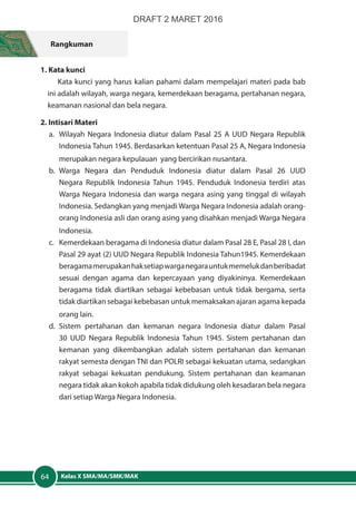 Kelas X SMA/MA/SMK/MAK64
Rangkuman
1. Kata kunci
Kata kunci yang harus kalian pahami dalam mempelajari materi pada bab
ini adalah wilayah, warga negara, kemerdekaan beragama, pertahanan negara,
keamanan nasional dan bela negara.
2. Intisari Materi
a.	 Wilayah Negara Indonesia diatur dalam Pasal 25 A UUD Negara Republik
Indonesia Tahun 1945. Berdasarkan ketentuan Pasal 25 A, Negara Indonesia
merupakan negara kepulauan yang bercirikan nusantara.
b.	Warga Negara dan Penduduk Indonesia diatur dalam Pasal 26 UUD
Negara Republik Indonesia Tahun 1945. Penduduk Indonesia terdiri atas
Warga Negara Indonesia dan warga negara asing yang tinggal di wilayah
Indonesia. Sedangkan yang menjadi Warga Negara Indonesia adalah orang-
orang Indonesia asli dan orang asing yang disahkan menjadi Warga Negara
Indonesia.
c.	 Kemerdekaan beragama di Indonesia diatur dalam Pasal 28 E, Pasal 28 I, dan
Pasal 29 ayat (2) UUD Negara Republik Indonesia Tahun1945. Kemerdekaan
beragamamerupakanhaksetiapwarganegarauntukmemelukdanberibadat
sesuai dengan agama dan kepercayaan yang diyakininya. Kemerdekaan
beragama tidak diartikan sebagai kebebasan untuk tidak bergama, serta
tidak diartikan sebagai kebebasan untuk memaksakan ajaran agama kepada
orang lain.
d.	Sistem pertahanan dan kemanan negara Indonesia diatur dalam Pasal
30 UUD Negara Republik Indonesia Tahun 1945. Sistem pertahanan dan
kemanan yang dikembangkan adalah sistem pertahanan dan kemanan
rakyat semesta dengan TNI dan POLRI sebagai kekuatan utama, sedangkan
rakyat sebagai kekuatan pendukung. Sistem pertahanan dan keamanan
negara tidak akan kokoh apabila tidak didukung oleh kesadaran bela negara
dari setiap Warga Negara Indonesia.
DRAFT 2 MARET 2016
 