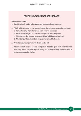 67Pendidikan Pancasila dan Kewarganegaraan
PROYEK Belajar Kewarganegaraan
Mari Menulis Artikel
1.	 Buatlah sebuah artikel sebanyak enam sampai delapan paragraf.
2.	 Pililah salah satu dari empat tema di bawah ini untuk melaksanakan simulasi.
a.	 Pemanfaatan potensi kekayaan alam wilayah Indonesia
b.	 Peran Warga Negara Indonesia dalam proses pembangunan
c.	 Membangun kerukunan beragama dalam kehidupan sehari-hari
d.	 Membangun kesadaran bela negara masyarakat Indonesia
3.	 Artikel disusun dengan diketik dalam kertas A4.
4.	 Apabila sudah selesai segera kumpulkan kepada guru dan informasikan
nilai yang kalian peroleh kepada orang tua masing-masing sebagai bentuk
pertanggungjawaban kalian.
DRAFT 2 MARET 2016
 