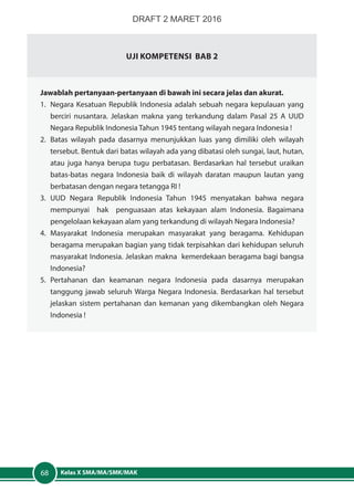 Kelas X SMA/MA/SMK/MAK68
Uji Kompetensi Bab 2
Jawablah pertanyaan-pertanyaan di bawah ini secara jelas dan akurat.
1.	 Negara Kesatuan Republik Indonesia adalah sebuah negara kepulauan yang
berciri nusantara. Jelaskan makna yang terkandung dalam Pasal 25 A UUD
Negara Republik Indonesia Tahun 1945 tentang wilayah negara Indonesia !
2.	 Batas wilayah pada dasarnya menunjukkan luas yang dimiliki oleh wilayah
tersebut. Bentuk dari batas wilayah ada yang dibatasi oleh sungai, laut, hutan,
atau juga hanya berupa tugu perbatasan. Berdasarkan hal tersebut uraikan
batas-batas negara Indonesia baik di wilayah daratan maupun lautan yang
berbatasan dengan negara tetangga RI !
3.	UUD Negara Republik Indonesia Tahun 1945 menyatakan bahwa negara
mempunyai hak penguasaan atas kekayaan alam Indonesia. Bagaimana
pengelolaan kekayaan alam yang terkandung di wilayah Negara Indonesia?
4.	Masyarakat Indonesia merupakan masyarakat yang beragama. Kehidupan
beragama merupakan bagian yang tidak terpisahkan dari kehidupan seluruh
masyarakat Indonesia. Jelaskan makna kemerdekaan beragama bagi bangsa
Indonesia?
5.	Pertahanan dan keamanan negara Indonesia pada dasarnya merupakan
tanggung jawab seluruh Warga Negara Indonesia. Berdasarkan hal tersebut
jelaskan sistem pertahanan dan kemanan yang dikembangkan oleh Negara
Indonesia !
DRAFT 2 MARET 2016
 