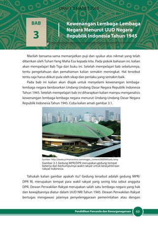 69Pendidikan Pancasila dan Kewarganegaraan
Marilah bersama-sama memanjatkan puji dan syukur atas nikmat yang telah
diberikan oleh Tuhan Yang Maha Esa kepada kita. Pada pokok bahasan ini, kalian
akan mempelajari Bab Tiga dari buku ini. Setelah mempelajari bab sebelumnya,
tentu pengetahuan dan pemahaman kalian semakin meningkat. Hal tersebut
tentu saja harus diikuti pula oleh sikap dan perilaku yang semakin baik.
Pada bab ini kalian akan diajak untuk menyelami kewenangan lembaga-
lembaga negara berdasarkan Undang-Undang Dasar Negara Republik Indonesia
Tahun 1945. Setelah mempelajari bab ini diharapkan kalian mampu menganalisis
kewenangan lembaga-lembaga negara menurut Undang-Undang Dasar Negara
Republik Indonesia Tahun 1945. Coba kalian amati gambar 3.1.
Tahukah kalian gambar apakah itu? Gedung tersebut adalah gedung MPR/
DPR RI, merupakan tempat para wakil rakyat yang sering kita sebut anggota
DPR. Dewan Perwakilan Rakyat merupakan salah satu lembaga negara yang hak
dan kewajibannya diatur dalam UUD NRI Tahun 1945. Dewan Perwakilan Rakyat
bertugas mengawasi jalannya penyelenggaraan pemerintahan atau dengan
BAB
3
Kewenangan Lembaga-Lembaga
Negara Menurut UUD Negara
Republik Indonesia Tahun 1945
Sumber: http://www.primaironline.comimages_content200994Gedu.bmp
Gambar 3.1 Gedung MPR/DPR merupakan gedung tempat
bekerja dan berkumpulnya wakil rakyat untuk kesejahteraan
rakyat Indonesia.
DRAFT 2 MARET 2016
 