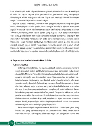 Kelas X SMA/MA/SMK/MAK70
kata lain menjadi wakil rakyat dalam mengawasi pemerintahan untuk mencapai
cita-cita dan tujuan negara. Walaupun demikian, pemerintah yang mempunyai
kewenangan untuk mengatur seluruh rakyat dan menjaga keutuhan wilayah
negara untuk mencapai kemakmuran rakyat.
Sejarah bangsa Indonesia, diwarnai oleh pergerakan politik yang bertujuan
untuk membangun sistem politik milik bangsa Indonesia sendiri. Kemudian
sejarah mencatat, sistem politik Indonesia sejak tahun 1945 sampai dengan tahun
1998 belum menunjukkan sistem politik yang mapan. Jatuh bangun kabinet di
orde lama, pembelokan demokrasi Pancasila menjadi demokrasi terpimpin dan
monotafsir terhadap Pancasila oleh orde baru memperlihatkan sistem politik
Indonesia terus mencari bentuknya. Pembangunan sistem politik Indonesia
menjadi sebuah sistem politik yang mapan menuntut peran aktif seluruh rakyat
Indonesia. Upaya apapun yang dilakukan pemerintah untuk membangun sistem
politikIndonesiaakanmenjadisia-siaapabilatidakdidukungolehrakyatIndonesia.
A. Suprastruktur dan Infrastruktur Politik
1. Suprastruktur
Sistem politik Indonesia merupakan sebuah kajian politik yang menarik
untuk dipelajari. Sistem politik, terbentuk dari dua pengertian yaitu sistem
dan politik. Menurut Pamudji, sistem adalah suatu kebulatan atau keseluruh-
an yang kompleks atau terorganisir, suatu himpunan atau perpaduan hal-
hal atau bagian-bagian yang membentuk suatu kebulatan atau keseluruhan
yang kompleks dan utuh. Selanjutnya, menurut Rusadi Kantaprawira, sistem
diartikan sebagai suatu kesatuan yang terbentuk dari beberapa unsur atau
elemen. Unsur, komponen atau bagian yang banyak tersebut berada dalam
keterikatan yang kait-mengait dan fungsional. Dengan demikian dari kedua
pendapat tersebut dapat disimpulkan bahwa sistem adalah suatu kesatuan
dari unsur-unsur pembentuknya baik yang berupa input (masukan) ataupun
output (hasil) yang terdapat dalam lingkungan dan di antara unsur-unsur
tersebut terjalin suatu hubungan yang fungsional.
Secara etimologis kata politik berasal dari bahasa Yunani yaitu polis yang
berarti kota yang berstatus negara kota. Dalam bahasa Arab, istilah politik
diartikan sebagai siyasah yang berarti strategi. Dari pengertian sistem dan
DRAFT 2 MARET 2016
 
