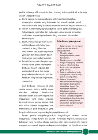 71Pendidikan Pancasila dan Kewarganegaraan
politik beberapa ahli mendefinisikan tentang sistem politik, di antaranya
adalah sebagai berikut.
a.	 David Easton, menyatakan bahwa sistem politik merupakan
seperangkat interaksi yang diabstraksi dari seluruh perilaku sosial,
melalui nilai-nilai yang dialokasikan secara otoritatif kepada masyarakat.
b.	 Robert A. Dahl menyimpulkan bahwa sistem politik mencakup dua
hal yaitu pola yang tetap dari hubungan antarmanusia, kemudian
melibatkan seseuatu yang luas tentang kekuasaan, aturan dan
kewenangan.
c.	 Jack C. Plano, mengartikan sistem
politik sebagai pola hubungan
masyarakat yang dibentuk
berdasarkan keputusan-keputusan
yang sah dan dilaksanakan dalam
lingkungan masyarakat tersebut.
d.	 Rusadi Kantaprawira, berpendapat
bahwa sistem politik merupakan
berbagai macam kegiatan dan
proses dari struktur dan fungsi
yang bekerja dalam suatu unit dan
kesatuan yang berupa negara atau
masyarakat.
Dari berbagai rumusan di atas,
secara umum sistem politik dapat
diartikan sebagai keseluruhan
kegiatan politik di dalam negara atau
masyarakat yang mana kegiatan
tersebut berupa proses alokasi nilai-
nilai dasar kepada masyarakat dan
menunjukkan pola hubungan yang
fungsional di antara kegiatan-kegiatan politik tersebut.
Sistem politik menyelenggarakan fungsi-fungsi tertentu untuk
masyarakat. Fungsi-fungsi itu adalah membuat keputusan-keputusan
kebijakan yang mengikat alokasi dari nilai-nilai baik yang bersifat materi
maupun non-materi. Keputusan-keputusan kebijakan ini diarahkan untuk
Info Kewarganegaraan
Secara umum ciri-ciri sistem
politik antara lain adalah
sebagai berikut.
1. 	 Memiliki tujuan.
2. 	 Mempunyai komponen-
komponen.
3. 	 Tiap komponen memiliki
fungsi-fungsi yang berbeda.
4. 	 Adanya interaksi antara
komponen satu dengan
yang lainnya.
5. 	 Adanya mekanisme kerja
(pengaturan struktur kerja
dalam sistem politik).
6. 	 Adanya kekuasaan,
kekuasaan untuk mengatur
komponen dalam sistem
atau di luar sistem. Tiap
komponen memiliki
kekuasaan, namun
tingkatannya berbeda-beda.
7. 	 Adanya kebudayaan politik
(terdapat prinsip-prinsip dan
pemikiran) sebagai tolok
ukur dalam pengembangan
sistem tersebut.
DRAFT 2 MARET 2016
 
