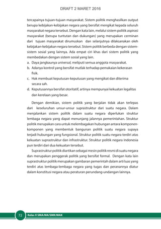 Kelas X SMA/MA/SMK/MAK72
tercapainya tujuan-tujuan masyarakat. Sistem politik menghasilkan output
berupa kebijakan-kebijakan negara yang bersifat mengikat kepada seluruh
masyarakat negara tersebut. Dengan kata lain, melalui sistem politik aspirasi
masyarakat (berupa tuntutan dan dukungan) yang merupakan cerminan
dari tujuan masyarakat dirumuskan dan selanjutnya dilaksanakan oleh
kebijakan-kebijakan negara tersebut. Sistem politik berbeda dengan sistem-
sistem sosial yang lainnya. Ada empat ciri khas dari sistem politik yang
membedakan dengan sistem sosial yang lain.
a.	 Daya jangkaunya universal, meliputi semua anggota masyarakat.
b.	 Adanya kontrol yang bersifat mutlak terhadap pemakaian kekerasan
fisik.
c.	 Hak membuat keputusan-keputusan yang mengikat dan diterima
secara sah.
d.	 Keputusannya bersifat otoritatif, artinya mempunyai kekuatan legalitas
dan kerelaan yang besar.
Dengan demikian, sistem politik yang berjalan tidak akan terlepas
dari keseluruhan unsur-unsur suprastruktur dari suatu negara. Dalam
menjalankan sistem politik dalam suatu negara diperlukan struktur
lembaga negara yang dapat menunjang jalannya pemerintahan. Struktur
politik merupakan cara untuk melembagakan hubungan antara komponen-
komponen yang membentuk bangunan politik suatu negara supaya
terjadi hubungan yang fungsional. Struktur politik suatu negara terdiri atas
kekuatan suprastruktur dan infrastruktur. Struktur politik negara Indonesia
pun terdiri dari dua kekuatan tersebut.
Suprastrukturpolitikdiartikansebagaimesinpolitikresmidisuatunegara
dan merupakan penggerak politik yang bersifat formal. Dengan kata lain
suprastruktur politik merupakan gambaran pemerintah dalam arti luas yang
terdiri atas lembaga-lembaga negara yang tugas dan peranannya diatur
dalam konstitusi negara atau peraturan perundang-undangan lainnya.
DRAFT 2 MARET 2016
 