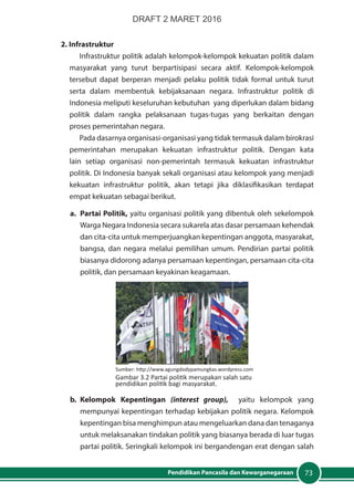 73Pendidikan Pancasila dan Kewarganegaraan
2. Infrastruktur
Infrastruktur politik adalah kelompok-kelompok kekuatan politik dalam
masyarakat yang turut berpartisipasi secara aktif. Kelompok-kelompok
tersebut dapat berperan menjadi pelaku politik tidak formal untuk turut
serta dalam membentuk kebijaksanaan negara. Infrastruktur politik di
Indonesia meliputi keseluruhan kebutuhan yang diperlukan dalam bidang
politik dalam rangka pelaksanaan tugas-tugas yang berkaitan dengan
proses pemerintahan negara.
Pada dasarnya organisasi-organisasi yang tidak termasuk dalam birokrasi
pemerintahan merupakan kekuatan infrastruktur politik. Dengan kata
lain setiap organisasi non-pemerintah termasuk kekuatan infrastruktur
politik. Di Indonesia banyak sekali organisasi atau kelompok yang menjadi
kekuatan infrastruktur politik, akan tetapi jika diklasifikasikan terdapat
empat kekuatan sebagai berikut.
a.	 Partai Politik, yaitu organisasi politik yang dibentuk oleh sekelompok
Warga Negara Indonesia secara sukarela atas dasar persamaan kehendak
dan cita-cita untuk memperjuangkan kepentingan anggota, masyarakat,
bangsa, dan negara melalui pemilihan umum. Pendirian partai politik
biasanya didorong adanya persamaan kepentingan, persamaan cita-cita
politik, dan persamaan keyakinan keagamaan.
b.	Kelompok Kepentingan (interest group), yaitu kelompok yang
mempunyai kepentingan terhadap kebijakan politik negara. Kelompok
kepentingan bisa menghimpun atau mengeluarkan dana dan tenaganya
untuk melaksanakan tindakan politik yang biasanya berada di luar tugas
partai politik. Seringkali kelompok ini bergandengan erat dengan salah
Sumber: http://www.agungdodypamungkas.wordpress.com
Gambar 3.2 Partai politik merupakan salah satu
pendidikan politik bagi masyarakat.
DRAFT 2 MARET 2016
 