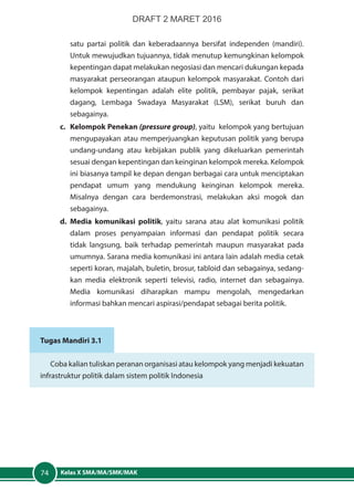 Kelas X SMA/MA/SMK/MAK74
satu partai politik dan keberadaannya bersifat independen (mandiri).
Untuk mewujudkan tujuannya, tidak menutup kemungkinan kelompok
kepentingan dapat melakukan negosiasi dan mencari dukungan kepada
masyarakat perseorangan ataupun kelompok masyarakat. Contoh dari
kelompok kepentingan adalah elite politik, pembayar pajak, serikat
dagang, Lembaga Swadaya Masyarakat (LSM), serikat buruh dan
sebagainya.
c.	 Kelompok Penekan (pressure group), yaitu kelompok yang bertujuan
mengupayakan atau memperjuangkan keputusan politik yang berupa
undang-undang atau kebijakan publik yang dikeluarkan pemerintah
sesuai dengan kepentingan dan keinginan kelompok mereka. Kelompok
ini biasanya tampil ke depan dengan berbagai cara untuk menciptakan
pendapat umum yang mendukung keinginan kelompok mereka.
Misalnya dengan cara berdemonstrasi, melakukan aksi mogok dan
sebagainya.
d.	 Media komunikasi politik, yaitu sarana atau alat komunikasi politik
dalam proses penyampaian informasi dan pendapat politik secara
tidak langsung, baik terhadap pemerintah maupun masyarakat pada
umumnya. Sarana media komunikasi ini antara lain adalah media cetak
seperti koran, majalah, buletin, brosur, tabloid dan sebagainya, sedang-
kan media elektronik seperti televisi, radio, internet dan sebagainya.
Media komunikasi diharapkan mampu mengolah, mengedarkan
informasi bahkan mencari aspirasi/pendapat sebagai berita politik.
Tugas Mandiri 3.1
Coba kalian tuliskan peranan organisasi atau kelompok yang menjadi kekuatan
infrastruktur politik dalam sistem politik Indonesia
DRAFT 2 MARET 2016
 