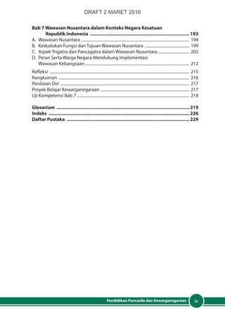 ixPendidikan Pancasila dan Kewarganegaraan
Bab 7 Wawasan Nusantara dalam Konteks Negara Kesatuan
Republik Indonesia ..............................................................................	193
A.	 Wawasan Nusantara ..........................................................................................................	194
B.	 Kedudukan Fungsi dan Tujuan Wawasan Nusantara ............................................	199
C.	 Aspek Trigatra dan Pancagatra dalam Wawasan Nusantara ...............................	202
D.	 Peran Serta Warga Negara Mendukung Implementasi
	 Wawasan Kebangsaan .....................................................................................................	212
Refleksi .........................................................................................................................................	215
Rangkuman ................................................................................................................................	216
Penilaian Diri ..............................................................................................................................	217
Proyek Belajar Kewarganegaraan .......................................................................................	217
Uji Kompetensi Bab 7 ..............................................................................................................	218
Glosarium ........................................................................................................	219
Indeks ..............................................................................................................	226
Daftar Pustaka ................................................................................................	229
DRAFT 2 MARET 2016
 
