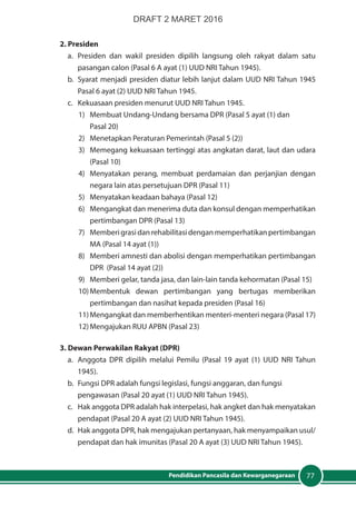 77Pendidikan Pancasila dan Kewarganegaraan
2. Presiden
a. 	Presiden dan wakil presiden dipilih langsung oleh rakyat dalam satu
pasangan calon (Pasal 6 A ayat (1) UUD NRI Tahun 1945).
b. 	Syarat menjadi presiden diatur lebih lanjut dalam UUD NRI Tahun 1945
Pasal 6 ayat (2) UUD NRI Tahun 1945.
c. 	 Kekuasaan presiden menurut UUD NRI Tahun 1945.
1) 	 Membuat Undang-Undang bersama DPR (Pasal 5 ayat (1) dan
	 Pasal 20)
2) 	 Menetapkan Peraturan Pemerintah (Pasal 5 (2))
3) 	 Memegang kekuasaan tertinggi atas angkatan darat, laut dan udara
(Pasal 10)
4) 	Menyatakan perang, membuat perdamaian dan perjanjian dengan
negara lain atas persetujuan DPR (Pasal 11)
5) 	 Menyatakan keadaan bahaya (Pasal 12)
6) 	 Mengangkat dan menerima duta dan konsul dengan memperhatikan
pertimbangan DPR (Pasal 13)
7) 	 Memberigrasidanrehabilitasidenganmemperhatikanpertimbangan
MA (Pasal 14 ayat (1))
8) 	 Memberi amnesti dan abolisi dengan memperhatikan pertimbangan
DPR (Pasal 14 ayat (2))
9) 	 Memberi gelar, tanda jasa, dan lain-lain tanda kehormatan (Pasal 15)
10)	Membentuk dewan pertimbangan yang bertugas memberikan
pertimbangan dan nasihat kepada presiden (Pasal 16)
11)	Mengangkat dan memberhentikan menteri-menteri negara (Pasal 17)
12)	Mengajukan RUU APBN (Pasal 23)
3. Dewan Perwakilan Rakyat (DPR)
a.	 Anggota DPR dipilih melalui Pemilu (Pasal 19 ayat (1) UUD NRI Tahun
1945).
b.	 Fungsi DPR adalah fungsi legislasi, fungsi anggaran, dan fungsi
pengawasan (Pasal 20 ayat (1) UUD NRI Tahun 1945).
c.	 Hak anggota DPR adalah hak interpelasi, hak angket dan hak menyatakan
pendapat (Pasal 20 A ayat (2) UUD NRI Tahun 1945).
d.	 Hak anggota DPR, hak mengajukan pertanyaan, hak menyampaikan usul/
pendapat dan hak imunitas (Pasal 20 A ayat (3) UUD NRI Tahun 1945).
DRAFT 2 MARET 2016
 