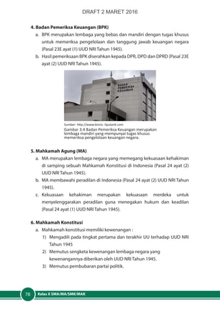 Kelas X SMA/MA/SMK/MAK78
4. Badan Pemeriksa Keuangan (BPK)
a. 	BPK merupakan lembaga yang bebas dan mandiri dengan tugas khusus
untuk memeriksa pengelolaan dan tanggung jawab keuangan negara
(Pasal 23E ayat (1) UUD NRI Tahun 1945).
b. 	Hasil pemeriksaan BPK diserahkan kepada DPR, DPD dan DPRD (Pasal 23E
ayat (2) UUD NRI Tahun 1945).
5. Mahkamah Agung (MA)
a. 	MA merupakan lembaga negara yang memegang kekuasaan kehakiman
di samping sebuah Mahkamah Konstitusi di Indonesia (Pasal 24 ayat (2)
UUD NRI Tahun 1945).
b. 	MA membawahi peradilan di Indonesia (Pasal 24 ayat (2) UUD NRI Tahun
1945).
c.	Kekuasaan kehakiman merupakan kekuasaan merdeka untuk
menyelenggarakan peradilan guna menegakan hukum dan keadilan
(Pasal 24 ayat (1) UUD NRI Tahun 1945).
6. Mahkamah Konstitusi
a. 	 Mahkamah konstitusi memiliki kewenangan :
1) 	 Mengadili pada tingkat pertama dan terakhir UU terhadap UUD NRI
Tahun 1945
2) 	 Memutus sengketa kewenangan lembaga negara yang
kewenangannya diberikan oleh UUD NRI Tahun 1945.
3) 	 Memutus pembubaran partai politik.
Sumber: http://www.bisnis. liputan6.com
Gambar 3.4 Badan Pemeriksa Keuangan merupakan
lembaga mandiri yang mempunyai tugas khusus
memeriksa pengelolaan keuangan negara.
DRAFT 2 MARET 2016
 
