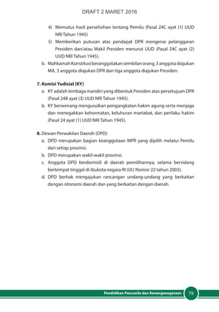79Pendidikan Pancasila dan Kewarganegaraan
4) 	Memutus hasil perselisihan tentang Pemilu (Pasal 24C ayat (1) UUD
NRI Tahun 1945)
5)	 Memberikan putusan atas pendapat DPR mengenai pelanggaran
Presiden dan/atau Wakil Presiden menurut UUD (Pasal 24C ayat (2)
UUD NRI Tahun 1945).
b. 	 MahkamahKonstitusiberanggotakansembilanorang,3anggotadiajukan
MA, 3 anggota diajukan DPR dan tiga anggota diajukan Presiden.
7. Komisi Yudisial (KY)
a.	 KY adalah lembaga mandiri yang dibentuk Presiden atas persetujuan DPR
(Pasal 24B ayat (3) UUD NRI Tahun 1945).
b.	 KY berwenang mengusulkan pengangkatan hakim agung serta menjaga
dan menegakkan kehormatan, keluhuran martabat, dan perilaku hakim
(Pasal 24 ayat (1) UUD NRI Tahun 1945).
8. Dewan Perwakilan Daerah (DPD)
a. 	DPD merupakan bagian keanggotaan MPR yang dipilih melalui Pemilu
dari setiap provinsi.
b. 	DPD merupakan wakil-wakil provinsi.
c. 	Anggota DPD berdomisili di daerah pemilihannya, selama bersidang
bertempat tinggal di ibukota negara RI (UU Nomor 22 tahun 2003).
d.	DPD berhak mengajukan rancangan undang-undang yang berkaitan
dengan otonomi daerah dan yang berkaitan dengan daerah.
DRAFT 2 MARET 2016
 
