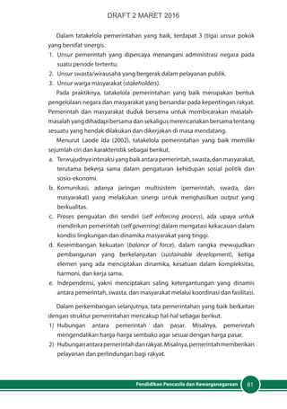 81Pendidikan Pancasila dan Kewarganegaraan
Dalam tatakelola pemerintahan yang baik, terdapat 3 (tiga) unsur pokok
yang bersifat sinergis.
1.	 Unsur pemerintah yang dipercaya menangani administrasi negara pada
suatu periode tertentu.
2.	 Unsur swasta/wirausaha yang bergerak dalam pelayanan publik.
3.	 Unsur warga masyarakat (stakeholders).
Pada praktiknya, tatakelola pemerintahan yang baik merupakan bentuk
pengelolaan negara dan masyarakat yang bersandar pada kepentingan rakyat.
Pemerintah dan masyarakat duduk bersama untuk membicarakan masalah-
masalah yang dihadapi bersama dan sekaligus merencanakan bersama tentang
sesuatu yang hendak dilakukan dan dikerjakan di masa mendatang.
Menurut Laode Ida (2002), tatakelola pemerintahan yang baik memiliki
sejumlah ciri dan karakteristik sebagai berikut.
a.	 Terwujudnyainteraksiyangbaikantarapemerintah,swasta,danmasyarakat,
terutama bekerja sama dalam pengaturan kehidupan sosial politik dan
sosio-ekonomi.
b.	Komunikasi, adanya jaringan multisistem (pemerintah, swasta, dan
masyarakat) yang melakukan sinergi untuk menghasilkan output yang
berkualitas.
c.	Proses penguatan diri sendiri (self enforcing process), ada upaya untuk
mendirikan pemerintah (self governing) dalam mengatasi kekacauan dalam
kondisi lingkungan dan dinamika masyarakat yang tinggi.
d.	Keseimbangan kekuatan (balance of force), dalam rangka mewujudkan
pembangunan yang berkelanjutan (sustainable development), ketiga
elemen yang ada menciptakan dinamika, kesatuan dalam kompleksitas,
harmoni, dan kerja sama.
e.	Independensi, yakni menciptakan saling ketergantungan yang dinamis
antara pemerintah, swasta, dan masyarakat melalui koordinasi dan fasilitasi.
Dalam perkembangan selanjutnya, tata pemerintahan yang baik berkaitan
dengan struktur pemerintahan mencakup hal-hal sebagai berikut.
1)	Hubungan antara pemerintah dan pasar. Misalnya, pemerintah
mengendalikan harga-harga sembako agar sesuai dengan harga pasar.
2)	 Hubunganantarapemerintahdanrakyat.Misalnya,pemerintahmemberikan
pelayanan dan perlindungan bagi rakyat.
DRAFT 2 MARET 2016
 