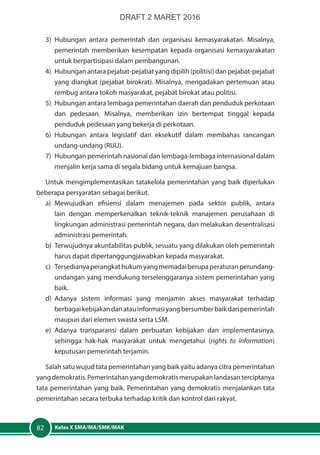 Kelas X SMA/MA/SMK/MAK82
3)	Hubungan antara pemerintah dan organisasi kemasyarakatan. Misalnya,
pemerintah memberikan kesempatan kepada organisasi kemasyarakatan
untuk berpartisipasi dalam pembangunan.
4)	 Hubungan antara pejabat-pejabat yang dipilih (politisi) dan pejabat-pejabat
yang diangkat (pejabat birokrat). Misalnya, mengadakan pertemuan atau
rembug antara tokoh masyarakat, pejabat birokat atau politisi.
5)	 Hubungan antara lembaga pemerintahan daerah dan penduduk perkotaan
dan pedesaan. Misalnya, memberikan izin bertempat tinggal kepada
penduduk pedesaan yang bekerja di perkotaan.
6)	Hubungan antara legislatif dan eksekutif dalam membahas rancangan
undang-undang (RUU).
7)	 Hubungan pemerintah nasional dan lembaga-lembaga internasional dalam
menjalin kerja sama di segala bidang untuk kemajuan bangsa.
Untuk mengimplementasikan tatakelola pemerintahan yang baik diperlukan
beberapa persyaratan sebagai berikut.
a)	Mewujudkan efisiensi dalam menajemen pada sektor publik, antara
lain dengan memperkenalkan teknik-teknik manajemen perusahaan di
lingkungan administrasi pemerintah negara, dan melakukan desentralisasi
administrasi pemerintah.
b)	 Terwujudnya akuntabilitas publik, sesuatu yang dilakukan oleh pemerintah
harus dapat dipertanggungjawabkan kepada masyarakat.
c)	 Tersedianyaperangkathukumyangmemadaiberupaperaturanperundang-
undangan yang mendukung terselenggaranya sistem pemerintahan yang
baik.
d)	Adanya sistem informasi yang menjamin akses masyarakat terhadap
berbagaikebijakandanatauinformasiyangbersumberbaikdaripemerintah
maupun dari elemen swasta serta LSM.
e)	Adanya transparansi dalam perbuatan kebijakan dan implementasinya,
sehingga hak-hak masyarakat untuk mengetahui (rights to information)
keputusan pemerintah terjamin.
Salah satu wujud tata pemerintahan yang baik yaitu adanya citra pemerintahan
yangdemokratis.Pemerintahanyangdemokratismerupakanlandasanterciptanya
tata pemerintahan yang baik. Pemerintahan yang demokratis menjalankan tata
pemerintahan secara terbuka terhadap kritik dan kontrol dari rakyat.
DRAFT 2 MARET 2016
 