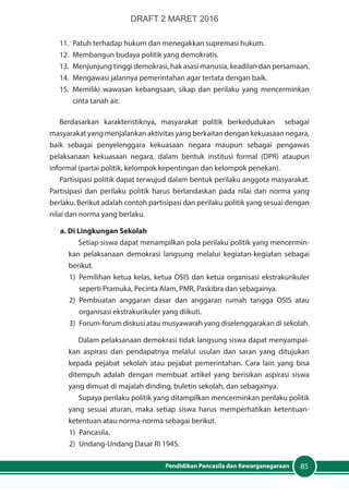 85Pendidikan Pancasila dan Kewarganegaraan
11.	 Patuh terhadap hukum dan menegakkan supremasi hukum.
12.	 Membangun budaya politik yang demokratis.
13.	 Menjunjung tinggi demokrasi, hak asasi manusia, keadilan dan persamaan.
14.	 Mengawasi jalannya pemerintahan agar tertata dengan baik.
15.	Memiliki wawasan kebangsaan, sikap dan perilaku yang mencerminkan
cinta tanah air.
Berdasarkan karakteristiknya, masyarakat politik berkedudukan sebagai
masyarakat yang menjalankan aktivitas yang berkaitan dengan kekuasaan negara,
baik sebagai penyelenggara kekuasaan negara maupun sebagai pengawas
pelaksanaan kekuasaan negara, dalam bentuk institusi formal (DPR) ataupun
informal (partai politik, kelompok kepentingan dan kelompok penekan).
Partisipasi politik dapat terwujud dalam bentuk perilaku anggota masyarakat.
Partisipasi dan perilaku politik harus berlandaskan pada nilai dan norma yang
berlaku. Berikut adalah contoh partisipasi dan perilaku politik yang sesuai dengan
nilai dan norma yang berlaku.
a. Di Lingkungan Sekolah
Setiap siswa dapat menampilkan pola perilaku politik yang mencermin-
kan pelaksanaan demokrasi langsung melalui kegiatan-kegiatan sebagai
berikut.
1)	 Pemilihan ketua kelas, ketua OSIS dan ketua organisasi ekstrakurikuler
seperti Pramuka, Pecinta Alam, PMR, Paskibra dan sebagainya.
2)	Pembuatan anggaran dasar dan anggaran rumah tangga OSIS atau
organisasi ekstrakurikuler yang diikuti.
3)	 Forum-forum diskusi atau musyawarah yang diselenggarakan di sekolah.
Dalam pelaksanaan demokrasi tidak langsung siswa dapat menyampai-
kan aspirasi dan pendapatnya melalui usulan dan saran yang ditujukan
kepada pejabat sekolah atau pejabat pemerintahan. Cara lain yang bisa
ditempuh adalah dengan membuat artikel yang berisikan aspirasi siswa
yang dimuat di majalah dinding, buletin sekolah, dan sebagainya.
Supaya perilaku politik yang ditampilkan mencerminkan perilaku politik
yang sesuai aturan, maka setiap siswa harus memperhatikan ketentuan-
ketentuan atau norma-norma sebagai berikut.
1)	Pancasila.
2)	 Undang-Undang Dasar RI 1945.
DRAFT 2 MARET 2016
 