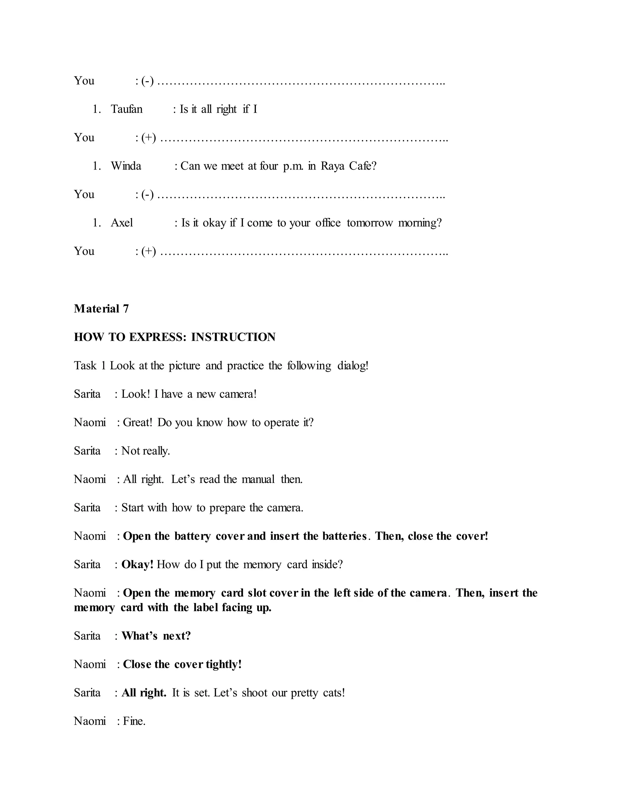 You : (-) ……………………………………………………………..
1. Taufan : Is it all right if I
You : (+) ……………………………………………………………..
1. Winda : Can we meet at four p.m. in Raya Cafe?
You : (-) ……………………………………………………………..
1. Axel : Is it okay if I come to your office tomorrow morning?
You : (+) ……………………………………………………………..
Material 7
HOW TO EXPRESS: INSTRUCTION
Task 1 Look at the picture and practice the following dialog!
Sarita : Look! I have a new camera!
Naomi : Great! Do you know how to operate it?
Sarita : Not really.
Naomi : All right. Let’s read the manual then.
Sarita : Start with how to prepare the camera.
Naomi : Open the battery cover and insert the batteries. Then, close the cover!
Sarita : Okay! How do I put the memory card inside?
Naomi : Open the memory card slot cover in the left side of the camera. Then, insert the
memory card with the label facing up.
Sarita : What’s next?
Naomi : Close the cover tightly!
Sarita : All right. It is set. Let’s shoot our pretty cats!
Naomi : Fine.
 