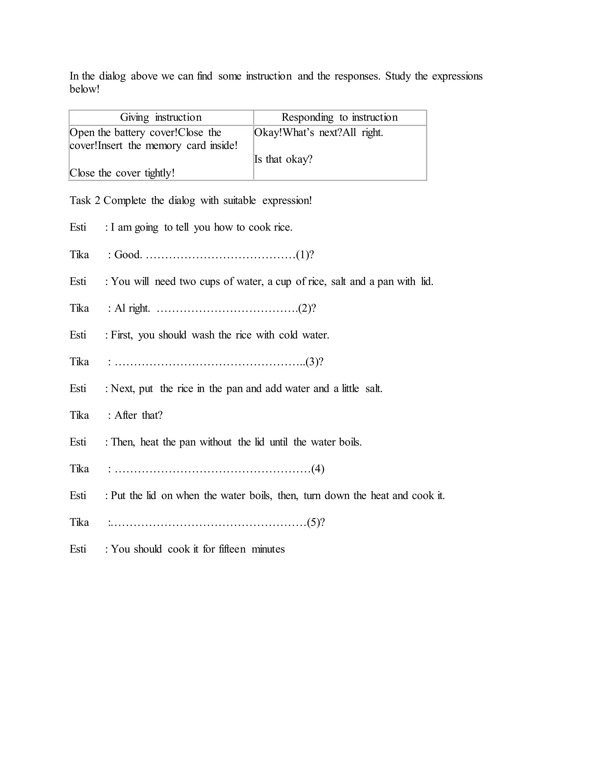 In the dialog above we can find some instruction and the responses. Study the expressions
below!
Giving instruction Responding to instruction
Open the battery cover!Close the
cover!Insert the memory card inside!
Close the cover tightly!
Okay!What’s next?All right.
Is that okay?
Task 2 Complete the dialog with suitable expression!
Esti : I am going to tell you how to cook rice.
Tika : Good. …………………………………(1)?
Esti : You will need two cups of water, a cup of rice, salt and a pan with lid.
Tika : Al right. ……………………………….(2)?
Esti : First, you should wash the rice with cold water.
Tika : …………………………………………..(3)?
Esti : Next, put the rice in the pan and add water and a little salt.
Tika : After that?
Esti : Then, heat the pan without the lid until the water boils.
Tika : ……………………………………………(4)
Esti : Put the lid on when the water boils, then, turn down the heat and cook it.
Tika :……………………………………………(5)?
Esti : You should cook it for fifteen minutes
 