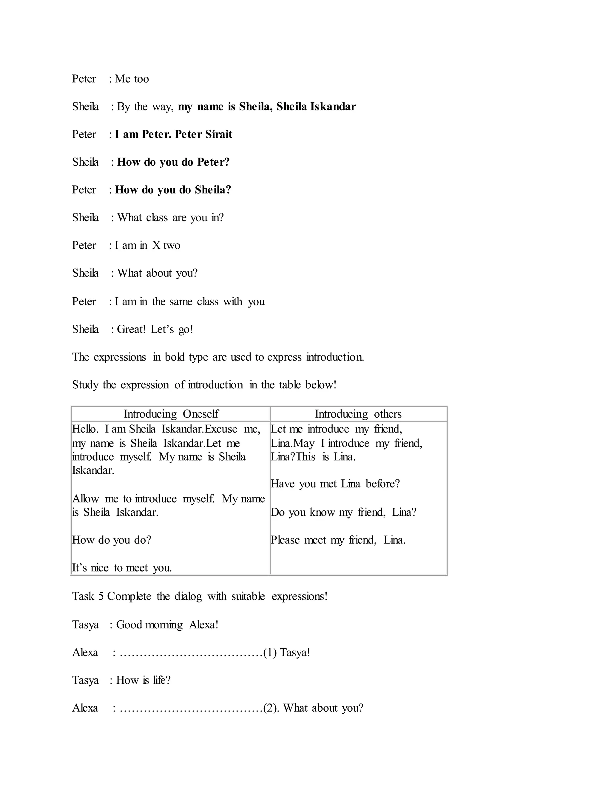 Peter : Me too
Sheila : By the way, my name is Sheila, Sheila Iskandar
Peter : I am Peter. Peter Sirait
Sheila : How do you do Peter?
Peter : How do you do Sheila?
Sheila : What class are you in?
Peter : I am in X two
Sheila : What about you?
Peter : I am in the same class with you
Sheila : Great! Let’s go!
The expressions in bold type are used to express introduction.
Study the expression of introduction in the table below!
Introducing Oneself Introducing others
Hello. I am Sheila Iskandar.Excuse me,
my name is Sheila Iskandar.Let me
introduce myself. My name is Sheila
Iskandar.
Allow me to introduce myself. My name
is Sheila Iskandar.
How do you do?
It’s nice to meet you.
Let me introduce my friend,
Lina.May I introduce my friend,
Lina?This is Lina.
Have you met Lina before?
Do you know my friend, Lina?
Please meet my friend, Lina.
Task 5 Complete the dialog with suitable expressions!
Tasya : Good morning Alexa!
Alexa : ………………………………(1) Tasya!
Tasya : How is life?
Alexa : ………………………………(2). What about you?
 
