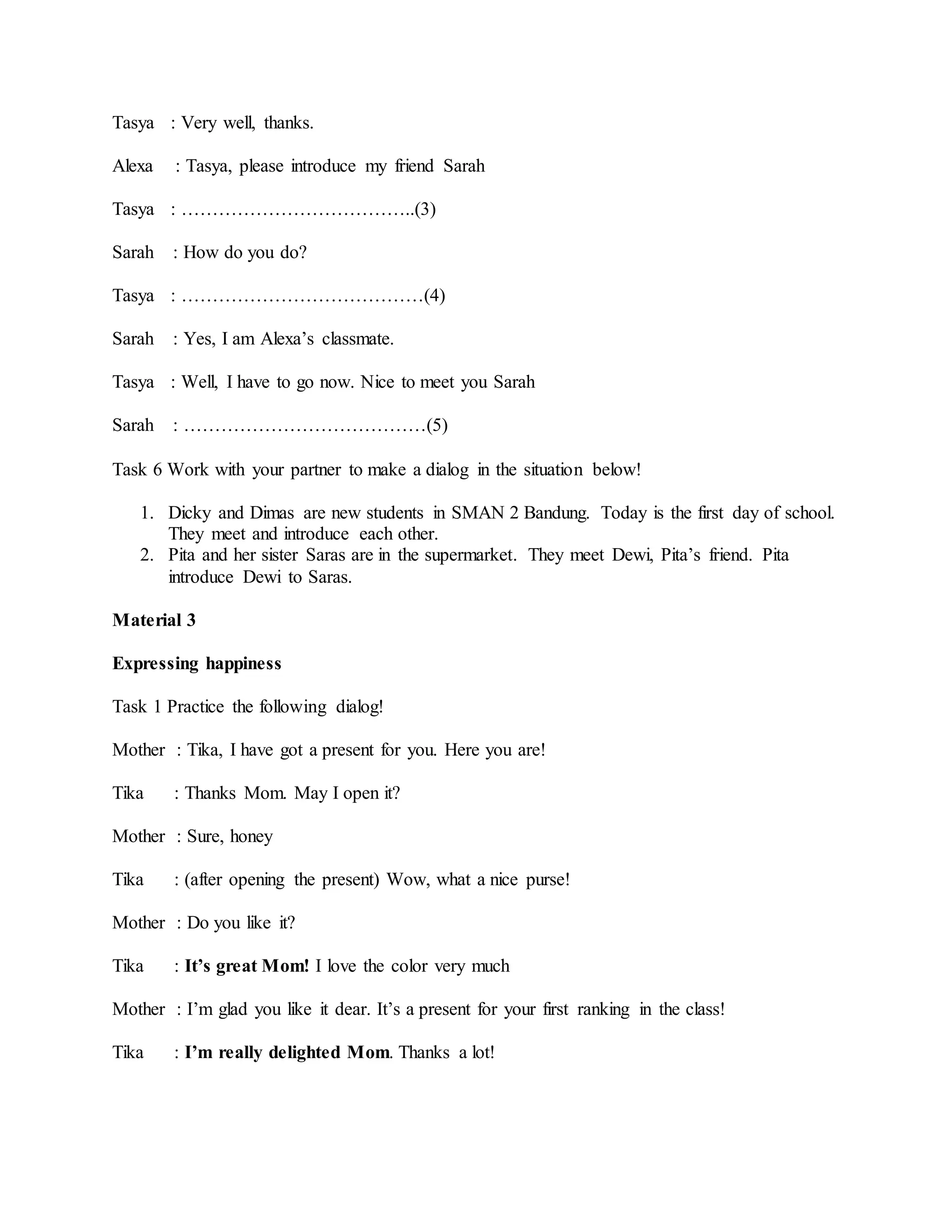 Tasya : Very well, thanks.
Alexa : Tasya, please introduce my friend Sarah
Tasya : ………………………………..(3)
Sarah : How do you do?
Tasya : …………………………………(4)
Sarah : Yes, I am Alexa’s classmate.
Tasya : Well, I have to go now. Nice to meet you Sarah
Sarah : …………………………………(5)
Task 6 Work with your partner to make a dialog in the situation below!
1. Dicky and Dimas are new students in SMAN 2 Bandung. Today is the first day of school.
They meet and introduce each other.
2. Pita and her sister Saras are in the supermarket. They meet Dewi, Pita’s friend. Pita
introduce Dewi to Saras.
Material 3
Expressing happiness
Task 1 Practice the following dialog!
Mother : Tika, I have got a present for you. Here you are!
Tika : Thanks Mom. May I open it?
Mother : Sure, honey
Tika : (after opening the present) Wow, what a nice purse!
Mother : Do you like it?
Tika : It’s great Mom! I love the color very much
Mother : I’m glad you like it dear. It’s a present for your first ranking in the class!
Tika : I’m really delighted Mom. Thanks a lot!
 