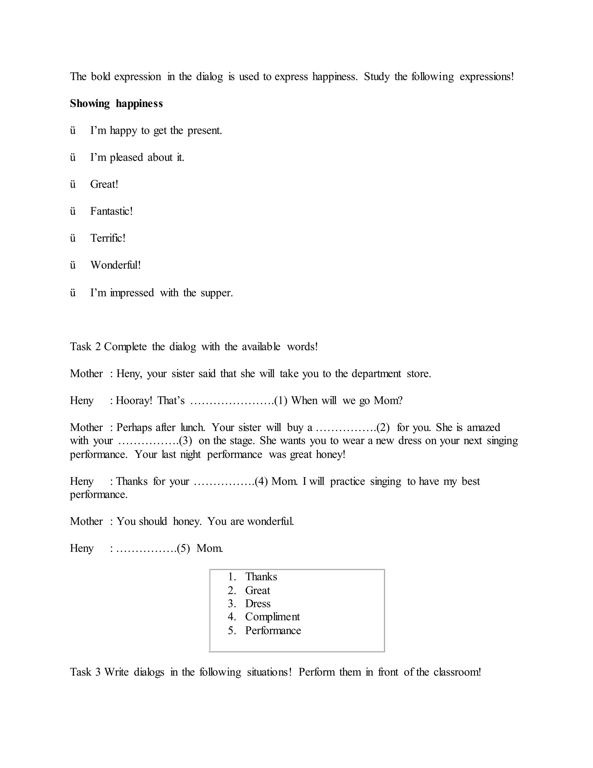 The bold expression in the dialog is used to express happiness. Study the following expressions!
Showing happiness
ü I’m happy to get the present.
ü I’m pleased about it.
ü Great!
ü Fantastic!
ü Terrific!
ü Wonderful!
ü I’m impressed with the supper.
Task 2 Complete the dialog with the available words!
Mother : Heny, your sister said that she will take you to the department store.
Heny : Hooray! That’s ………………….(1) When will we go Mom?
Mother : Perhaps after lunch. Your sister will buy a …………….(2) for you. She is amazed
with your …………….(3) on the stage. She wants you to wear a new dress on your next singing
performance. Your last night performance was great honey!
Heny : Thanks for your …………….(4) Mom. I will practice singing to have my best
performance.
Mother : You should honey. You are wonderful.
Heny : …………….(5) Mom.
1. Thanks
2. Great
3. Dress
4. Compliment
5. Performance
Task 3 Write dialogs in the following situations! Perform them in front of the classroom!
 